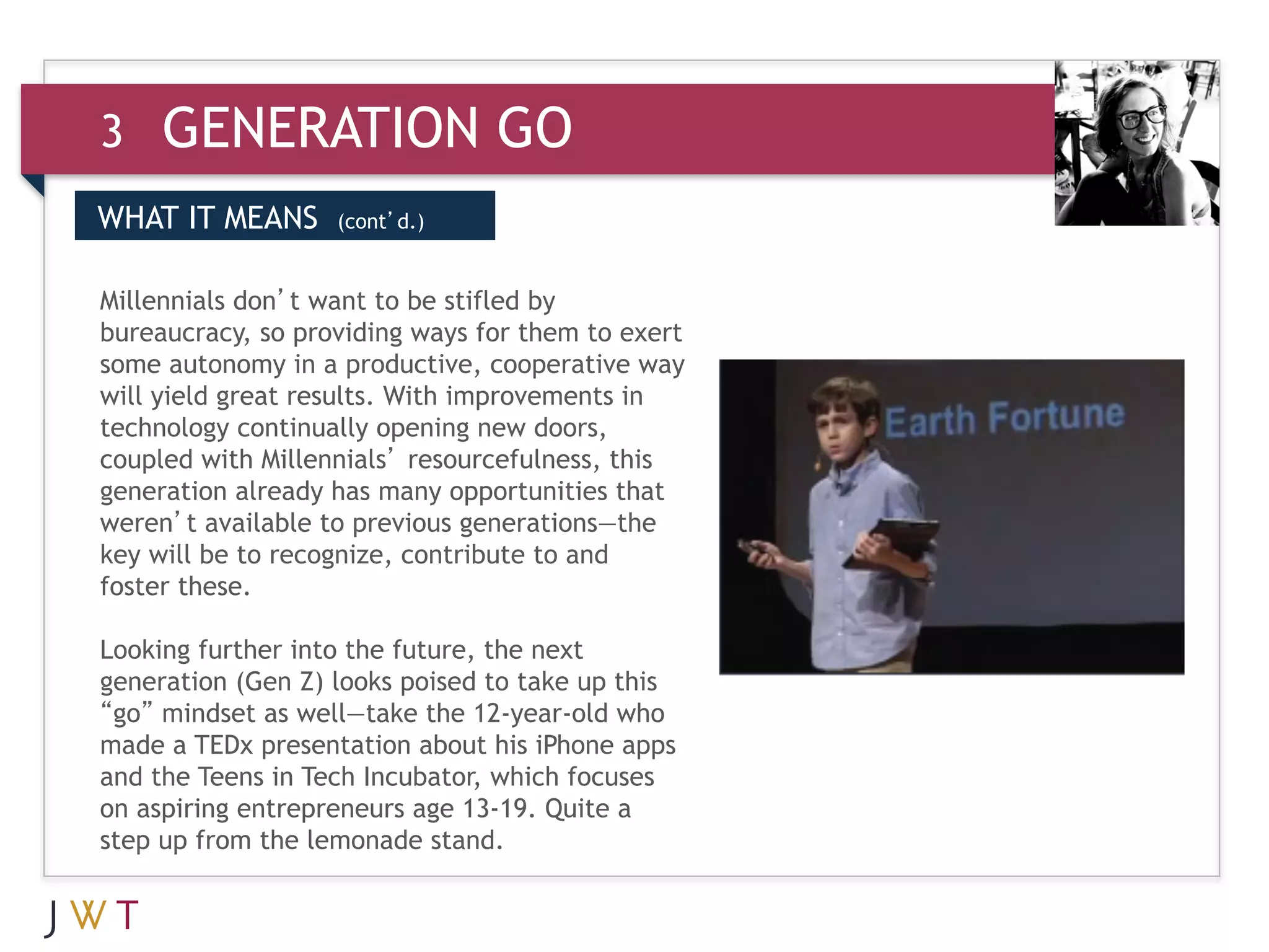 3    GENERATION GO
WHAT IT MEANS      (cont’d.)



3 GENERATIONthem to exert
bureaucracy, so providing ways for GO
Millennials don’t want to be stifled by

some autonomy in a productive, cooperative way
will yield great results. With improvements in
technology continually opening new doors,
coupled with Millennials’ resourcefulness, this
generation already has many opportunities that
weren’t available to previous generations—the
key will be to recognize, contribute to and
foster these.
 
Looking further into the future, the next
generation (Gen Z) looks poised to take up this
“go” mindset as well—take the 12-year-old who
made a TEDx presentation about his iPhone apps
and the Teens in Tech Incubator, which focuses
on aspiring entrepreneurs age 13-19. Quite a
step up from the lemonade stand.
 