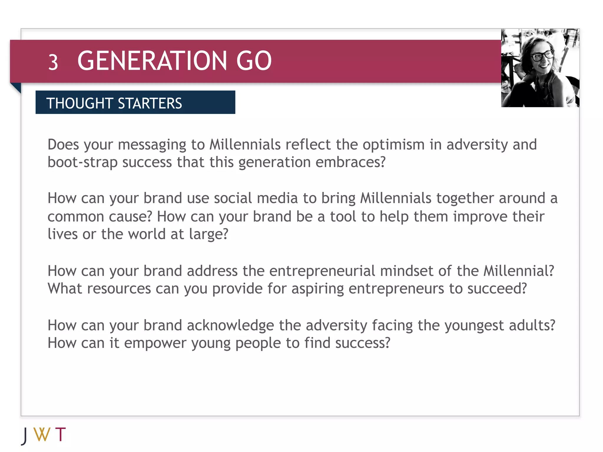 3   GENERATION GO
THOUGHT STARTERS


3 GENERATION GO embraces?
Does your messaging to Millennials reflect the optimism in adversity and
boot-strap success that this generation
 
How can your brand use social media to bring Millennials together around a
common cause? How can your brand be a tool to help them improve their
lives or the world at large?

How can your brand address the entrepreneurial mindset of the Millennial?
What resources can you provide for aspiring entrepreneurs to succeed?
 
How can your brand acknowledge the adversity facing the youngest adults?
How can it empower young people to find success?
 
 