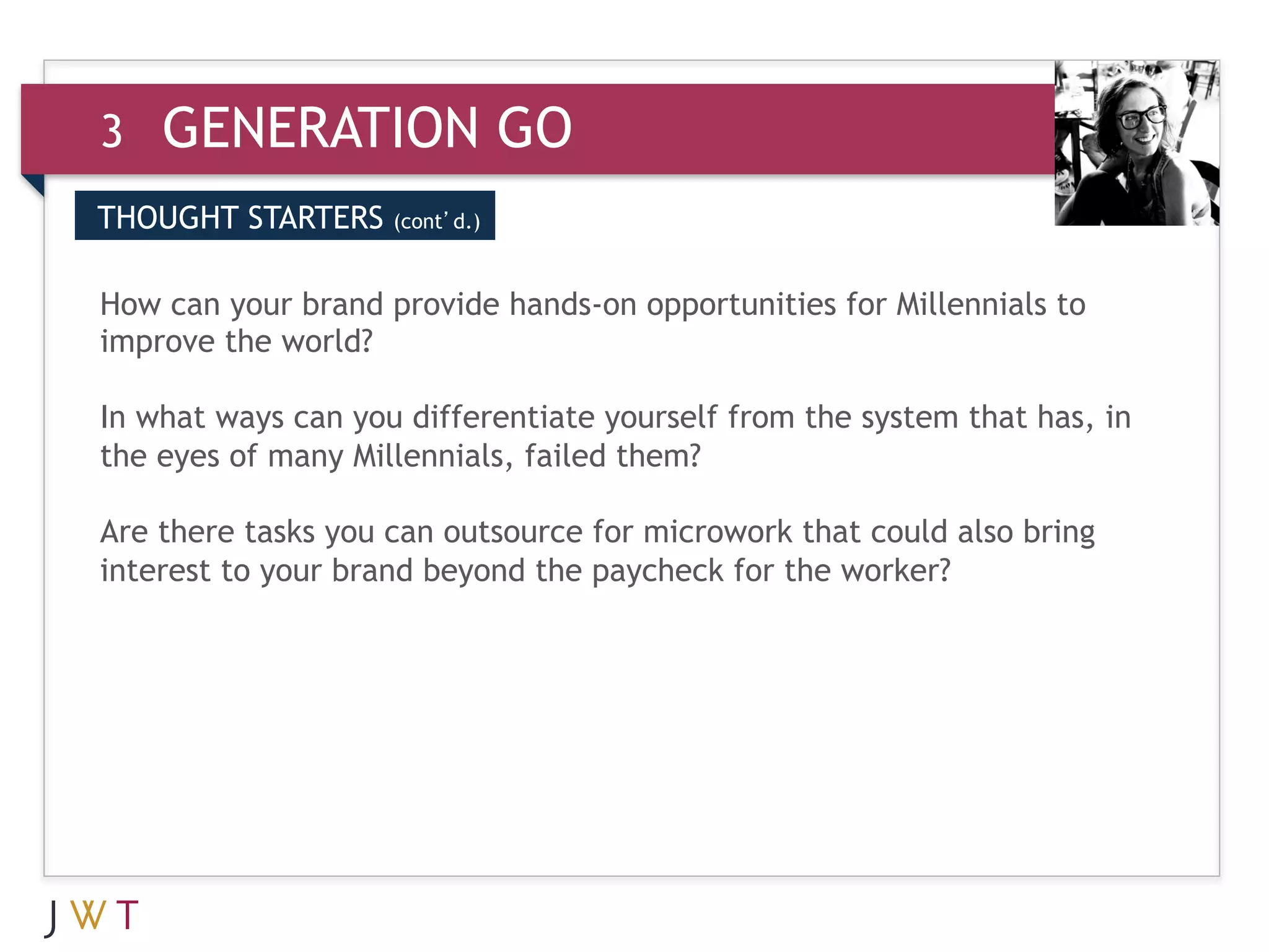 3     GENERATION GO
THOUGHT STARTERS    (cont’d.)
(cont’d.)

3 GENERATIONhands-on opportunities for Millennials to
How can your brand provide GO
improve the world?
 
In what ways can you differentiate yourself from the system that has, in
the eyes of many Millennials, failed them?
 
Are there tasks you can outsource for microwork that could also bring
interest to your brand beyond the paycheck for the worker?
 