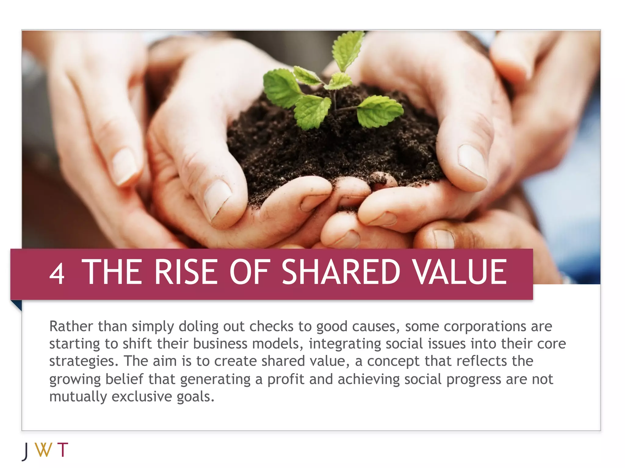 4 THE RISE OF SHARED VALUE
Rather than simply doling out checks to good causes, some corporations are
starting to shift their business models, integrating social issues into their core
strategies. The aim is to create shared value, a concept that reflects the
growing belief that generating a profit and achieving social progress are not
mutually exclusive goals.
 