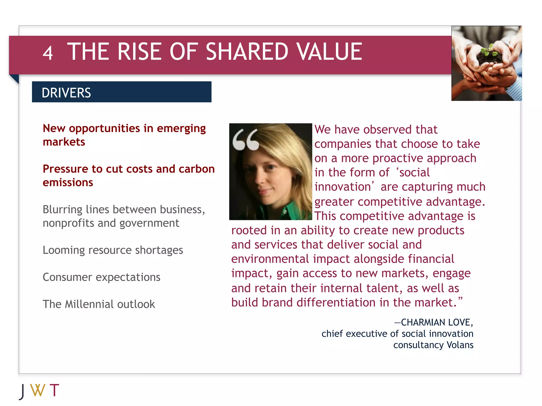 4   THE RISE OF SHARED VALUE
DRIVERS


3 GTIONin GO
New opportunities emerging
markets
                                                   We have observed that
                                                   companies that choose to take
                                                   on a more proactive approach
Pressure to cut costs and carbon                   in the form of ‘social
emissions                                          innovation’ are capturing much
                                                   greater competitive advantage.
Blurring lines between business,
                                                   This competitive advantage is
nonprofits and government
                                   rooted in an ability to create new products
Looming resource shortages         and services that deliver social and
                                   environmental impact alongside financial
Consumer expectations              impact, gain access to new markets, engage
                                   and retain their internal talent, as well as
The Millennial outlook             build brand differentiation in the market.”
                                                                    —CHARMIAN LOVE,
                                                   chief executive of social innovation
                                                                    consultancy Volans
 
