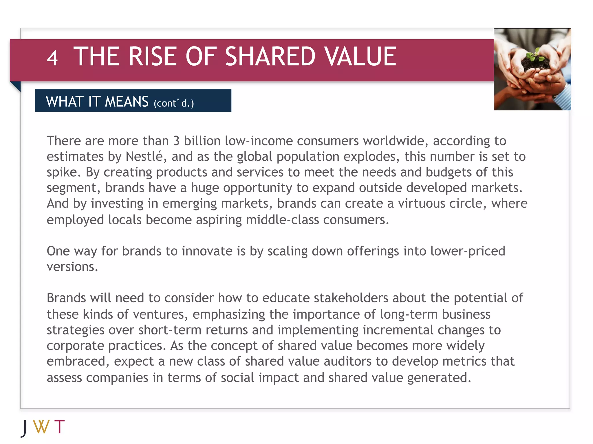 4   THE RISE OF SHARED VALUE
DRIVERS MEANS (cont’d.)
WHAT IT
 WHAT IT MEANS

3 GTION GO the global population explodes, this number is set to
There are more than 3 billion low-income consumers worldwide, according to
estimates by Nestlé, and as
spike. By creating products and services to meet the needs and budgets of this
segment, brands have a huge opportunity to expand outside developed markets.
And by investing in emerging markets, brands can create a virtuous circle, where
employed locals become aspiring middle-class consumers.  

One way for brands to innovate is by scaling down offerings into lower-priced
versions.

Brands will need to consider how to educate stakeholders about the potential of
these kinds of ventures, emphasizing the importance of long-term business
strategies over short-term returns and implementing incremental changes to
corporate practices. As the concept of shared value becomes more widely
embraced, expect a new class of shared value auditors to develop metrics that
assess companies in terms of social impact and shared value generated.
 