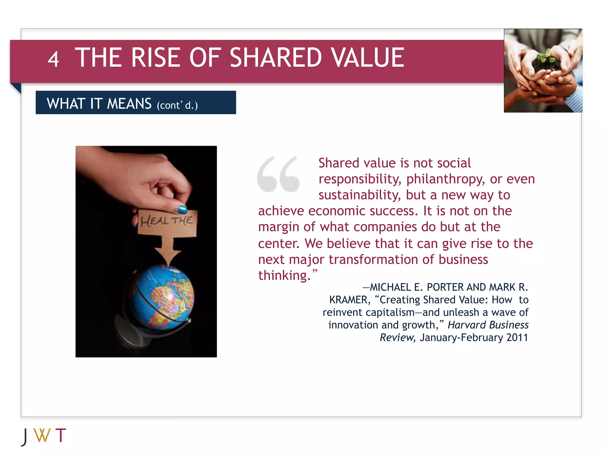4   THE RISE OF SHARED VALUE
DRIVERS MEANS (cont’d.)
WHAT IT
 WHAT IT MEANS

3   GTION GO                         Shared value is not social
                                     responsibility, philanthropy, or even
                                     sustainability, but a new way to
                          achieve economic success. It is not on the
                          margin of what companies do but at the
                          center. We believe that it can give rise to the
                          next major transformation of business
                          thinking.”
                                             —MICHAEL E. PORTER AND MARK R.
                                      KRAMER, “Creating Shared Value: How to
                                     reinvent capitalism—and unleash a wave of
                                      innovation and growth,” Harvard Business
                                                 Review, January-February 2011
 