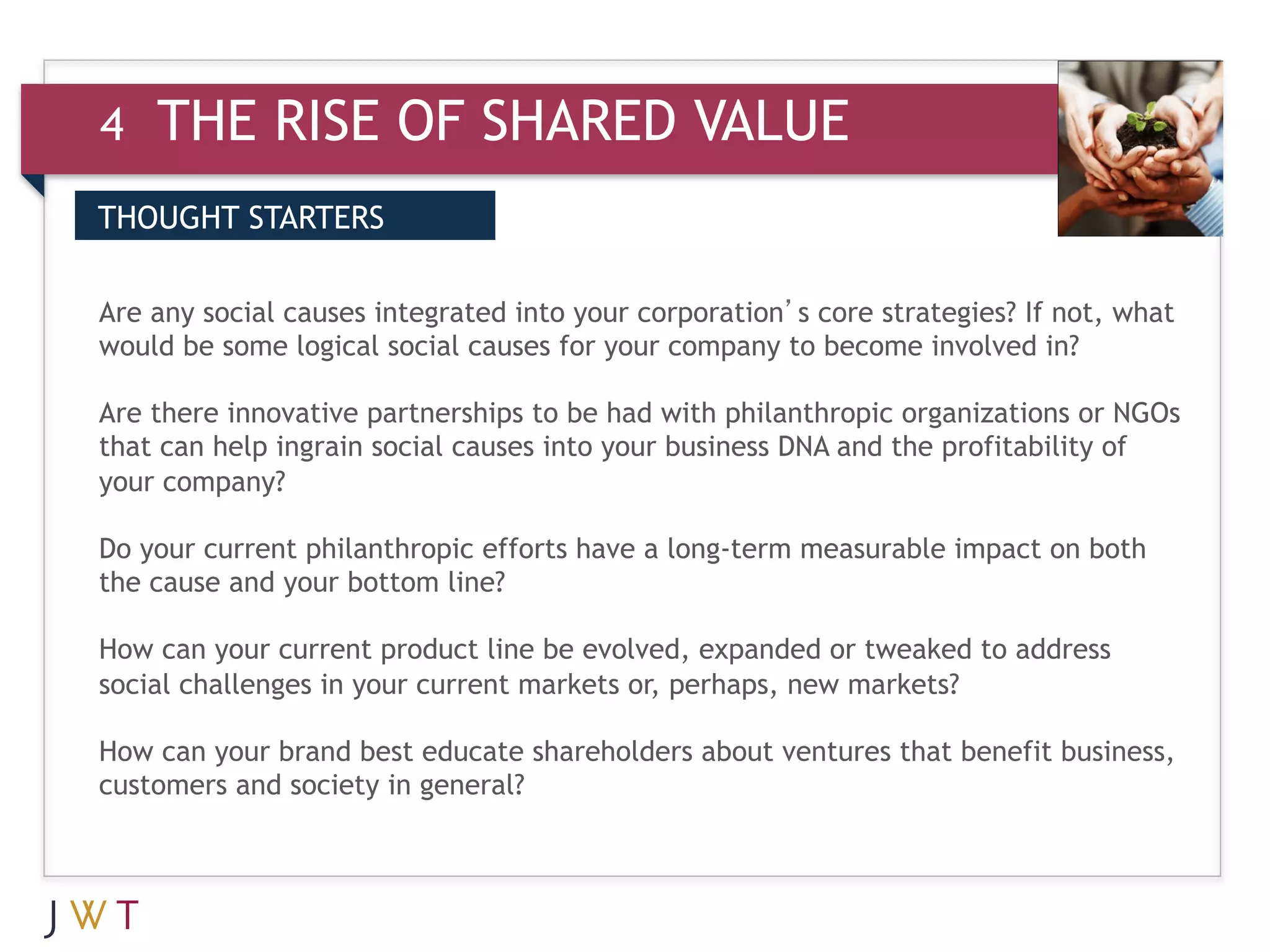 4   THE RISE OF SHARED VALUE
DRIVERS STARTERS
THOUGHT
 WHAT IT MEANS

3 any social causesGO into your corporation’s core strategies? If not, what
Are GTION integrated
would be some logical social causes for your company to become involved in?
 
Are there innovative partnerships to be had with philanthropic organizations or NGOs
that can help ingrain social causes into your business DNA and the profitability of
your company?
 
Do your current philanthropic efforts have a long-term measurable impact on both
the cause and your bottom line?
 
How can your current product line be evolved, expanded or tweaked to address
social challenges in your current markets or, perhaps, new markets?
 
How can your brand best educate shareholders about ventures that benefit business,
customers and society in general?
 