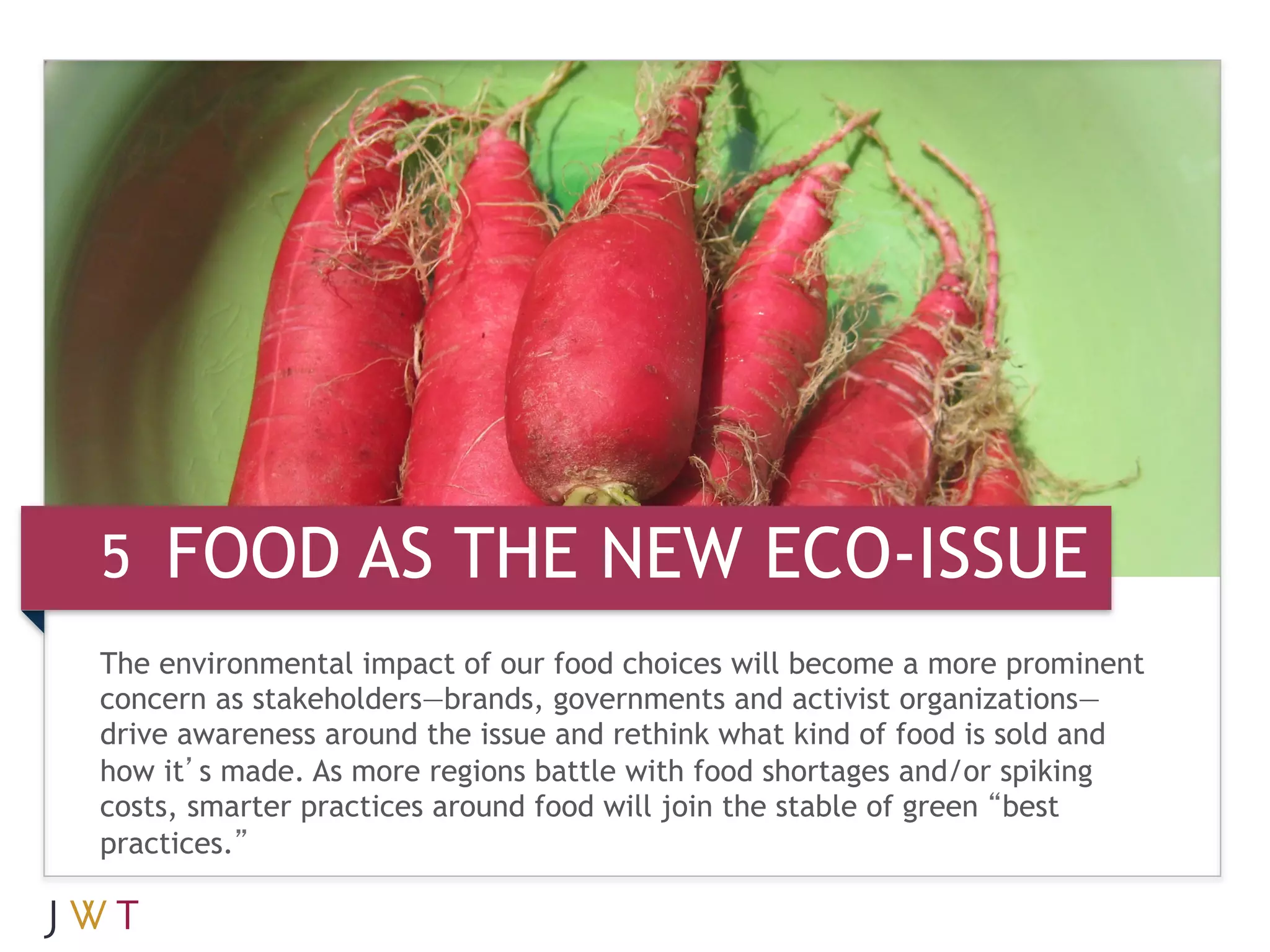 5 FOOD AS THE NEW ECO-ISSUE
The environmental impact of our food choices will become a more prominent
concern as stakeholders—brands, governments and activist organizations—
drive awareness around the issue and rethink what kind of food is sold and
how it’s made. As more regions battle with food shortages and/or spiking
costs, smarter practices around food will join the stable of green “best
practices.”
 