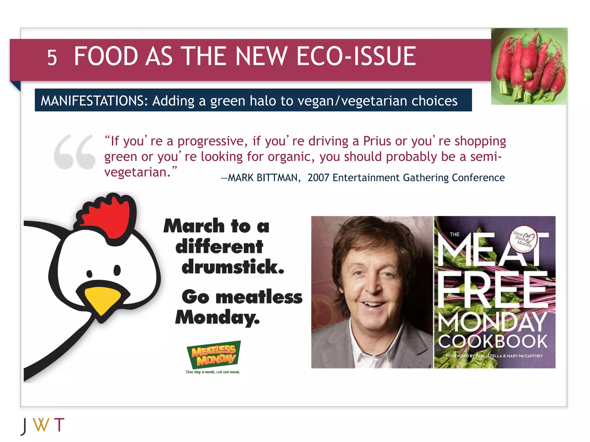 5   FOOD AS THE NEW ECO-ISSUE
MANIFESTATIONS: Adding a green halo to vegan/vegetarian choices

         “If you’re a progressive, if you’re driving a Prius or you’re shopping
         green or you’re looking for organic, you should probably be a semi-
         vegetarian.”        —MARK BITTMAN, 2007 Entertainment Gathering Conference
 