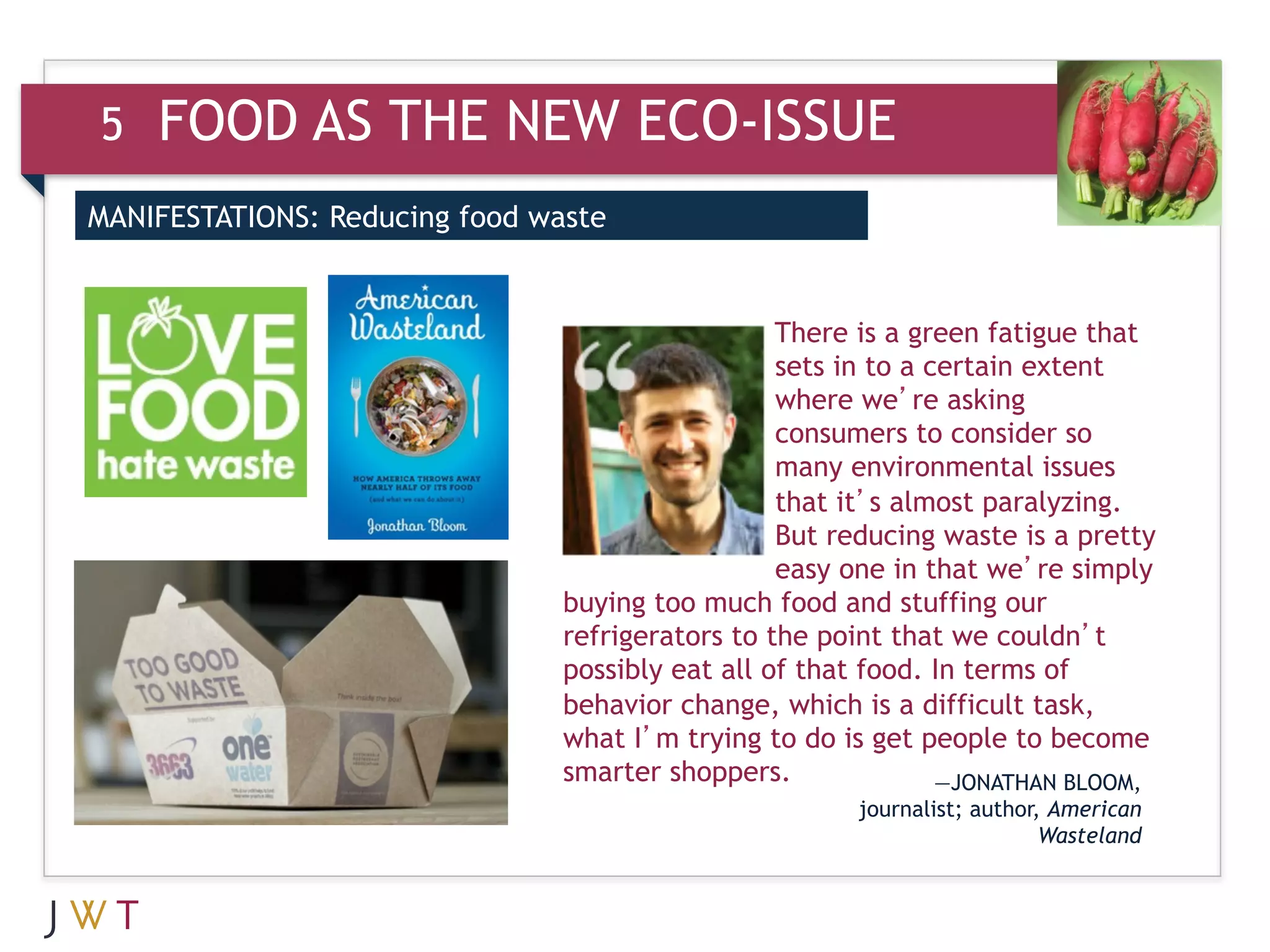 5   FOOD AS THE NEW ECO-ISSUE
MANIFESTATIONS: Reducing food waste


                                                  There is a green fatigue that
                                                  sets in to a certain extent
                                                  where we’re asking
                                                  consumers to consider so
                                                  many environmental issues
                                                  that it’s almost paralyzing.
                                                  But reducing waste is a pretty
                                                  easy one in that we’re simply
                                buying too much food and stuffing our
                                refrigerators to the point that we couldn’t
                                possibly eat all of that food. In terms of
                                behavior change, which is a difficult task,
                                what I’m trying to do is get people to become
                                smarter shoppers.               —JONATHAN BLOOM,
                                                       journalist; author, American
                                                                          Wasteland
 