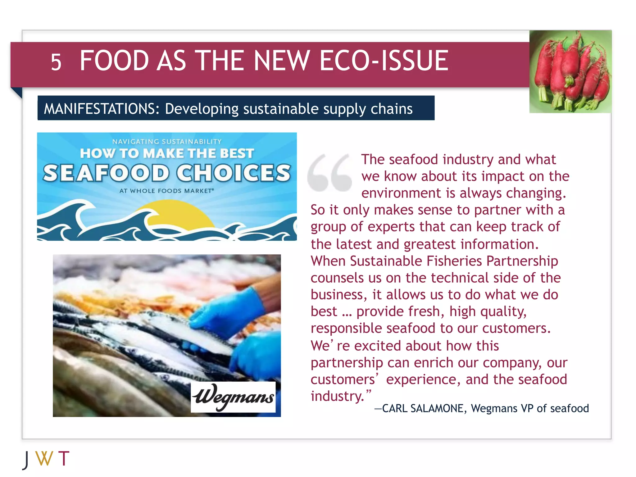 5   FOOD AS THE NEW ECO-ISSUE
MANIFESTATIONS: Developing sustainable supply chains


                                              The seafood industry and what
                                              we know about its impact on the
                                              environment is always changing.
                                     So it only makes sense to partner with a
                                     group of experts that can keep track of
                                     the latest and greatest information.
                                     When Sustainable Fisheries Partnership
                                     counsels us on the technical side of the
                                     business, it allows us to do what we do
                                     best … provide fresh, high quality,
                                     responsible seafood to our customers.
                                     We’re excited about how this
                                     partnership can enrich our company, our
                                     customers’ experience, and the seafood
                                     industry.”
                                              —CARL SALAMONE, Wegmans VP of seafood
 