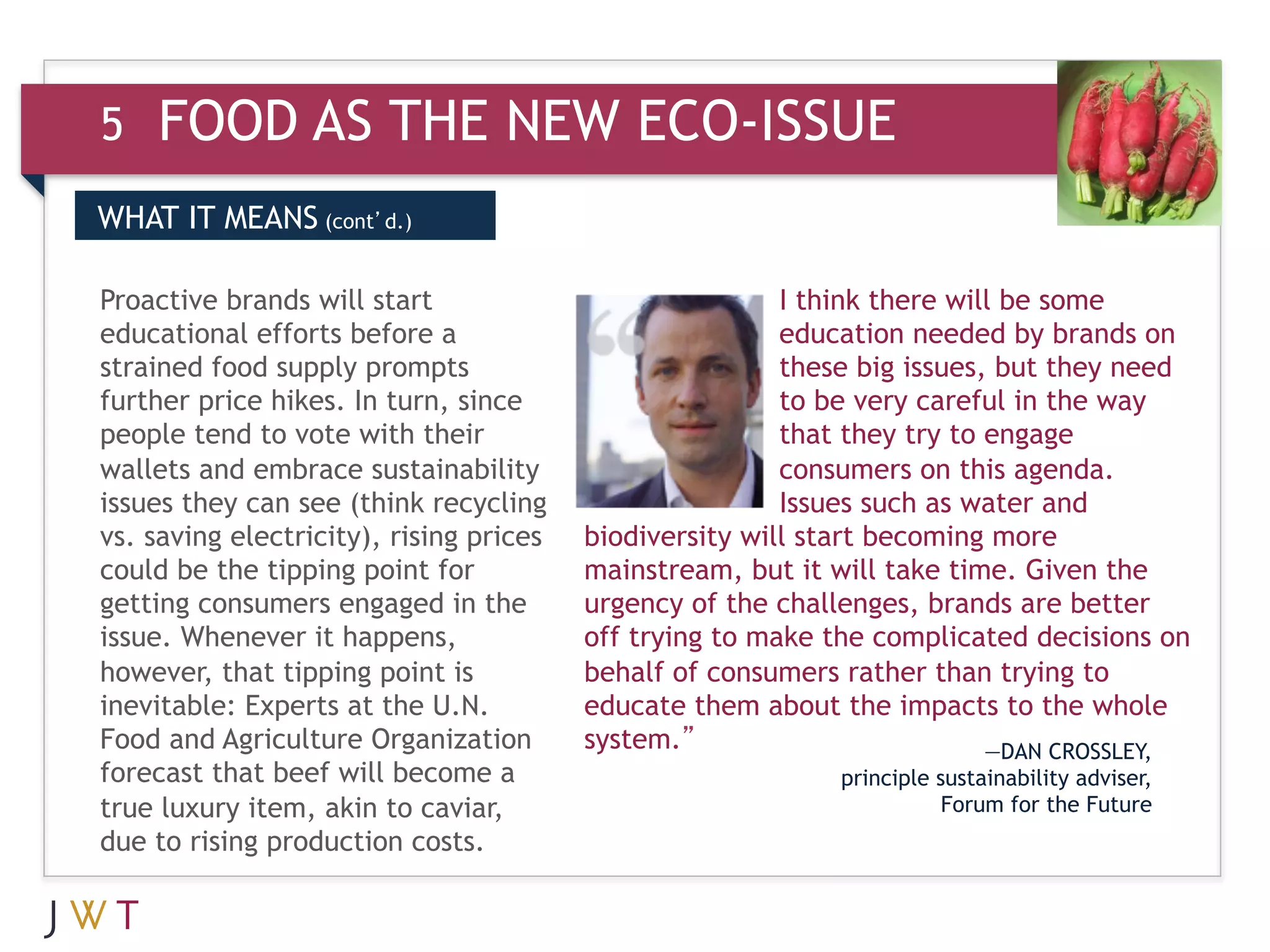 5   FOOD AS THE NEW ECO-ISSUE
WHAT IT MEANS (cont’d.)

Proactive brands will start                              I think there will be some
educational efforts before a                             education needed by brands on
strained food supply prompts                             these big issues, but they need
further price hikes. In turn, since                      to be very careful in the way
people tend to vote with their                           that they try to engage
wallets and embrace sustainability                       consumers on this agenda.
issues they can see (think recycling                     Issues such as water and
vs. saving electricity), rising prices   biodiversity will start becoming more
could be the tipping point for           mainstream, but it will take time. Given the
getting consumers engaged in the         urgency of the challenges, brands are better
issue. Whenever it happens,              off trying to make the complicated decisions on
however, that tipping point is           behalf of consumers rather than trying to
inevitable: Experts at the U.N.          educate them about the impacts to the whole
Food and Agriculture Organization        system.”                         —DAN CROSSLEY,
forecast that beef will become a                            principle sustainability adviser,
true luxury item, akin to caviar,                                      Forum for the Future
due to rising production costs.
 