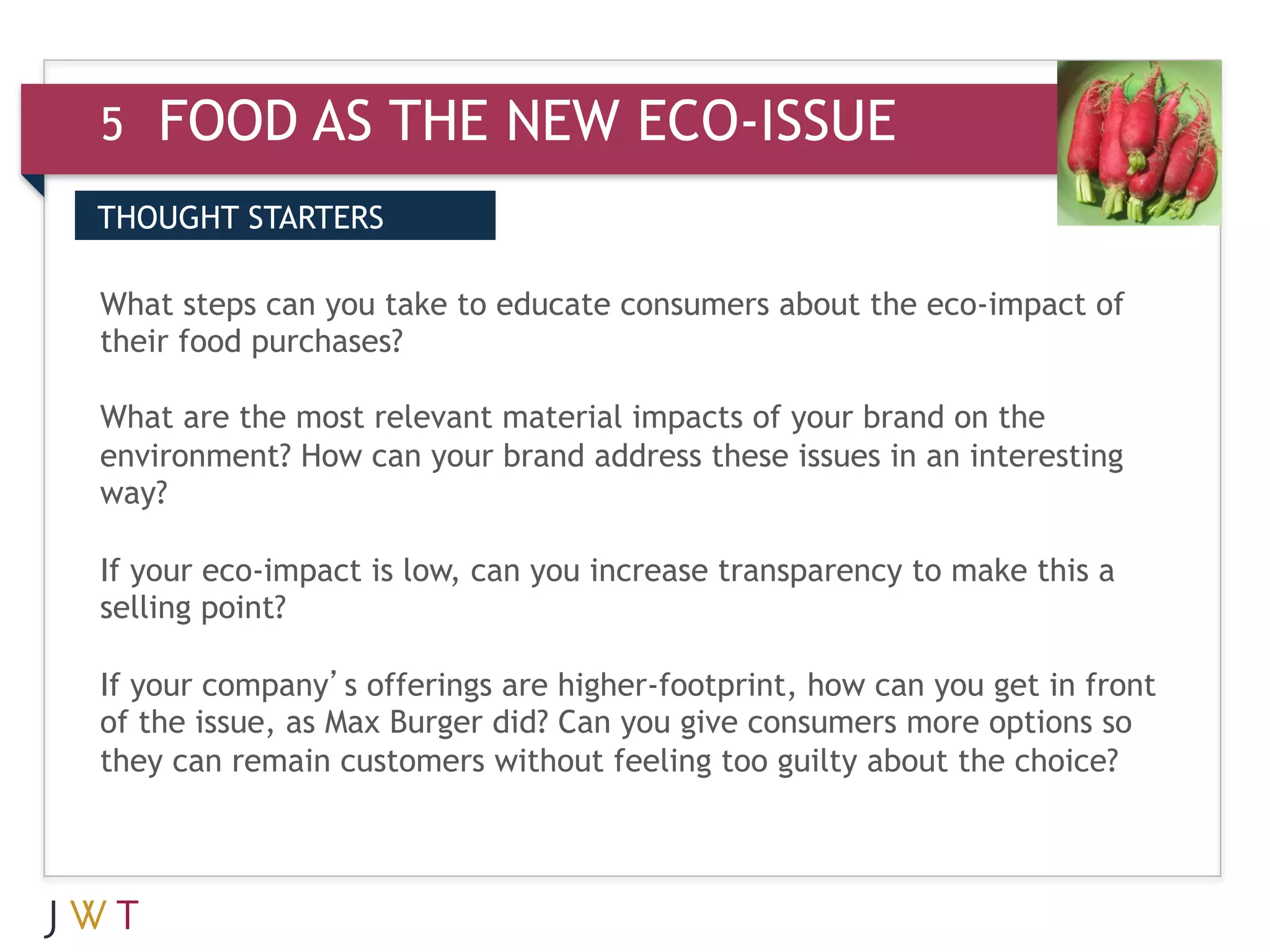 5   FOOD AS THE NEW ECO-ISSUE
THOUGHT STARTERS

What steps can you take to educate consumers about the eco-impact of
their food purchases?

What are the most relevant material impacts of your brand on the
environment? How can your brand address these issues in an interesting
way?

If your eco-impact is low, can you increase transparency to make this a
selling point?

If your company’s offerings are higher-footprint, how can you get in front
of the issue, as Max Burger did? Can you give consumers more options so
they can remain customers without feeling too guilty about the choice?
 