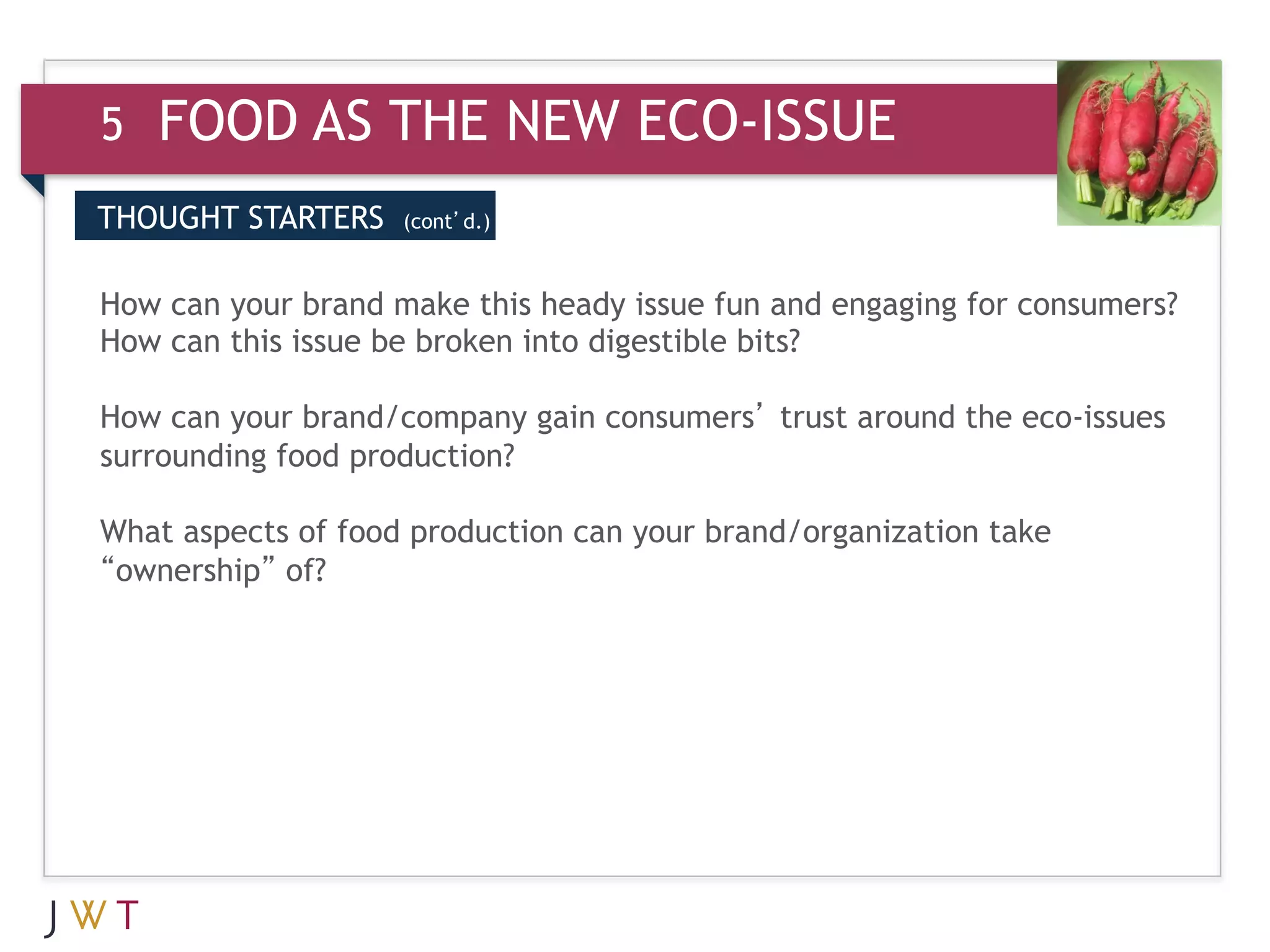 5   FOOD AS THE NEW ECO-ISSUE
THOUGHT STARTERS    (cont’d.)



How can your brand make this heady issue fun and engaging for consumers?
How can this issue be broken into digestible bits?

How can your brand/company gain consumers’ trust around the eco-issues
surrounding food production?

What aspects of food production can your brand/organization take
“ownership” of?
 
