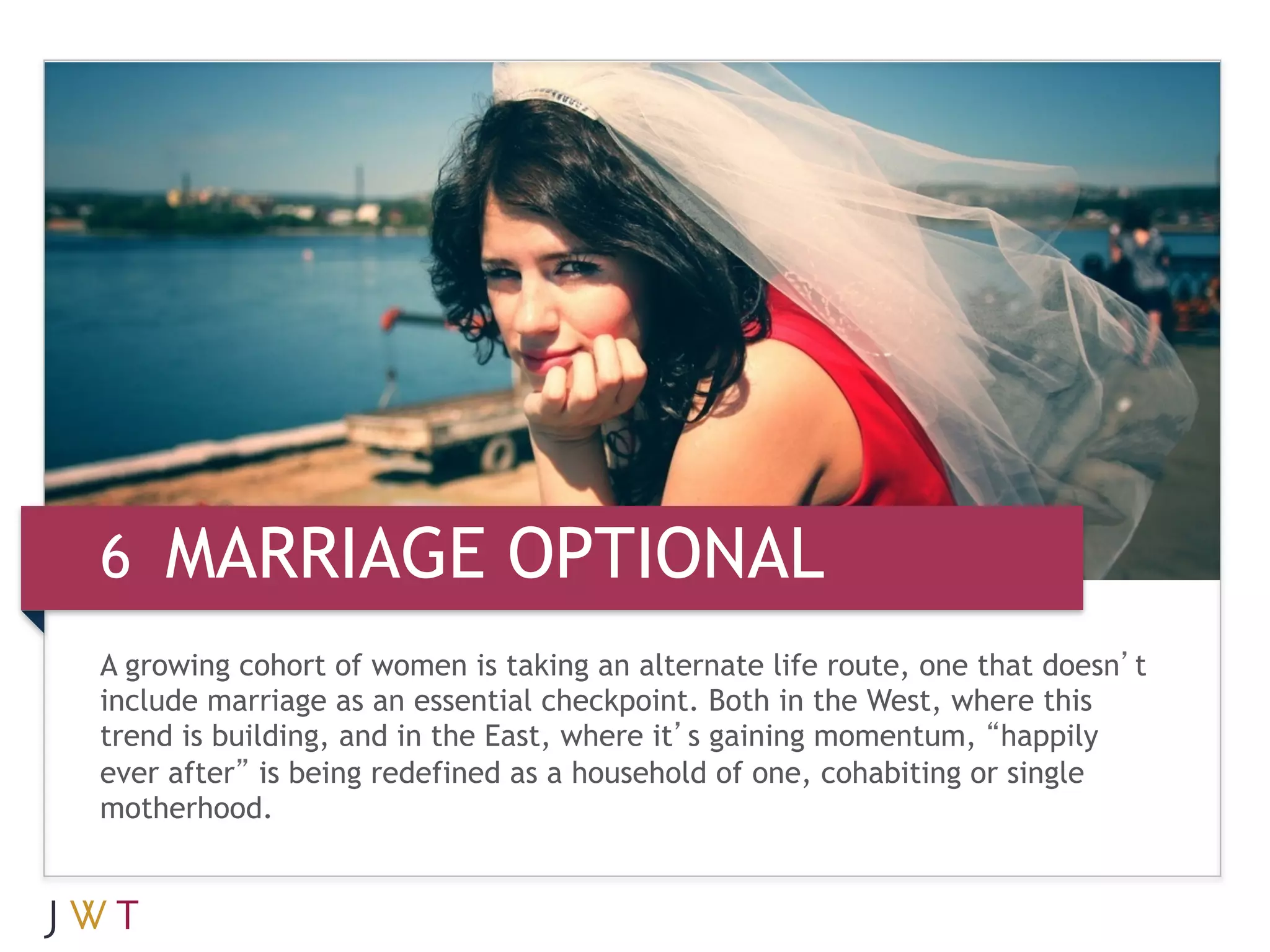 6 MARRIAGE OPTIONAL
A growing cohort of women is taking an alternate life route, one that doesn’t
include marriage as an essential checkpoint. Both in the West, where this
trend is building, and in the East, where it’s gaining momentum, “happily
ever after” is being redefined as a household of one, cohabiting or single
motherhood.
 
