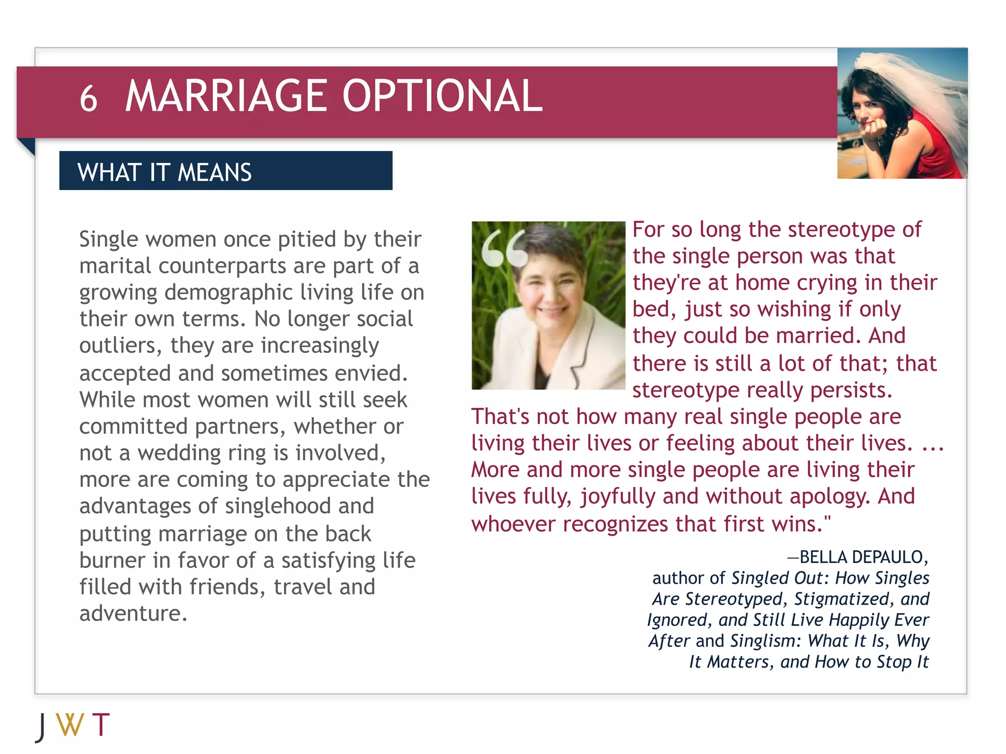 6   MARRIAGE OPTIONAL
WHAT IT MEANS


3    GENERATION GO
Single women once pitied by their
marital counterparts are part of a
                                                         For so long the stereotype of
                                                         the single person was that
growing demographic living life on                       they're at home crying in their
their own terms. No longer social                        bed, just so wishing if only
outliers, they are increasingly                          they could be married. And
accepted and sometimes envied.                           there is still a lot of that; that
While most women will still seek                         stereotype really persists.
committed partners, whether or         That's not how many real single people are
not a wedding ring is involved,        living their lives or feeling about their lives. ...
more are coming to appreciate the      More and more single people are living their
advantages of singlehood and           lives fully, joyfully and without apology. And
putting marriage on the back           whoever recognizes that first wins."
burner in favor of a satisfying life                                         —BELLA DEPAULO,
                                                           author of Singled Out: How Singles
filled with friends, travel and                            Are Stereotyped, Stigmatized, and
adventure.                                                Ignored, and Still Live Happily Ever
                                                          After and Singlism: What It Is, Why
                                                                It Matters, and How to Stop It
 