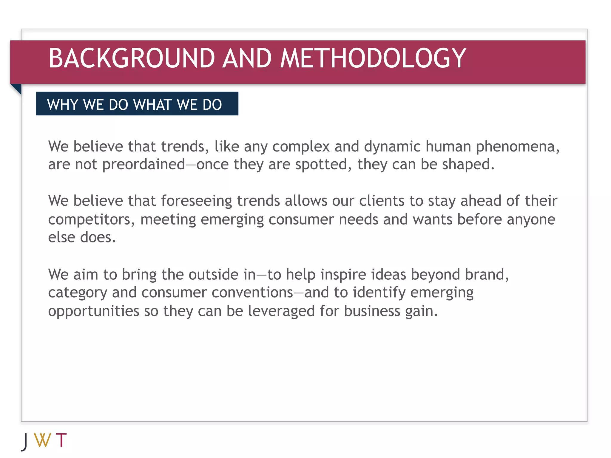 BACKGROUND AND METHODOLOGY
WHY WE DO WHAT WE DO

We GENERATION GO
3 believe that trends, like anyare spotted, they can be shaped.
                                complex and dynamic human phenomena,
are not preordained—once they

We believe that foreseeing trends allows our clients to stay ahead of their
competitors, meeting emerging consumer needs and wants before anyone
else does.

We aim to bring the outside in—to help inspire ideas beyond brand,
category and consumer conventions—and to identify emerging
opportunities so they can be leveraged for business gain.
 