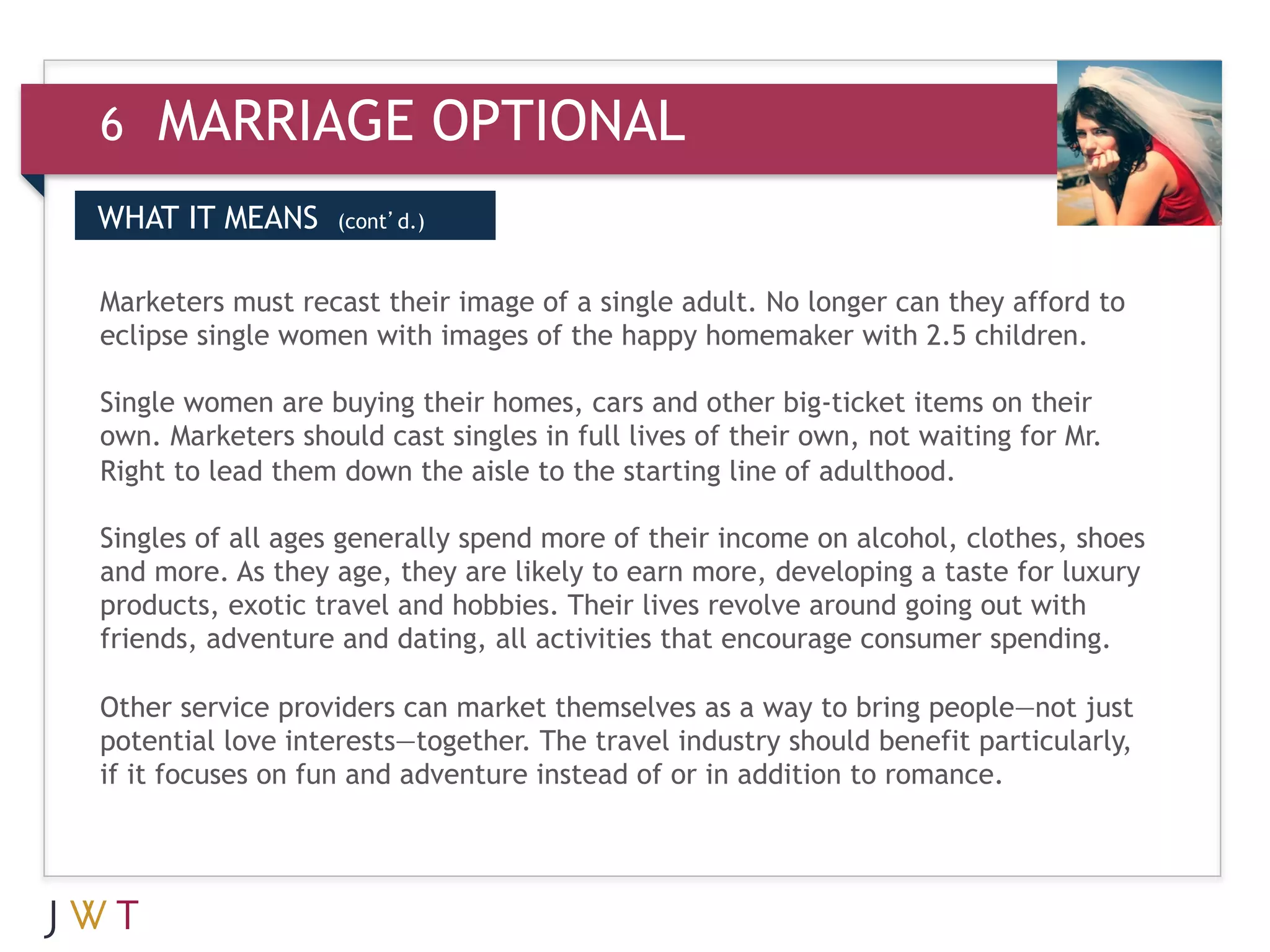 6   MARRIAGE OPTIONAL
WHAT IT MEANS      (cont’d.)



3 GENERATION of the happy homemaker with 2.5 children. to
                                 GO
Marketers must recast their image of a single adult. No longer can they afford
eclipse single women with images

Single women are buying their homes, cars and other big-ticket items on their
own. Marketers should cast singles in full lives of their own, not waiting for Mr.
Right to lead them down the aisle to the starting line of adulthood.

Singles of all ages generally spend more of their income on alcohol, clothes, shoes
and more. As they age, they are likely to earn more, developing a taste for luxury
products, exotic travel and hobbies. Their lives revolve around going out with
friends, adventure and dating, all activities that encourage consumer spending.

Other service providers can market themselves as a way to bring people—not just
potential love interests—together. The travel industry should benefit particularly,
if it focuses on fun and adventure instead of or in addition to romance.
 