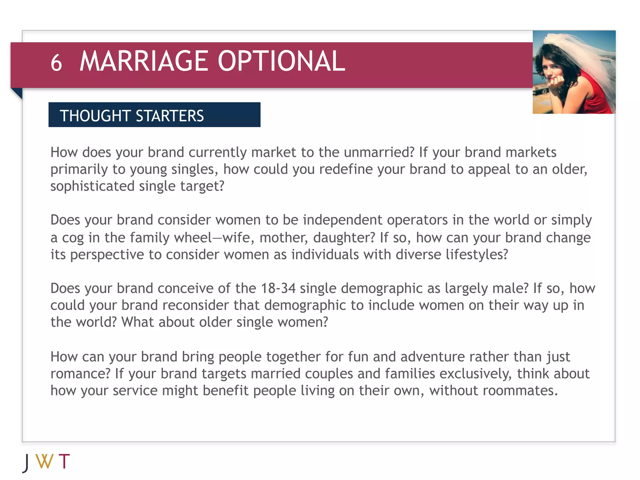 6   MARRIAGE OPTIONAL
WHAT IT MEANS (cont’d.)
 THOUGHT STARTERS

3 GENERATION GO the unmarried?brand to brand marketsolder,
How does your brand currently market to
primarily to young singles, how could you redefine your
                                                        If your
                                                                appeal to an
sophisticated single target?

Does your brand consider women to be independent operators in the world or simply
a cog in the family wheel—wife, mother, daughter? If so, how can your brand change
its perspective to consider women as individuals with diverse lifestyles?

Does your brand conceive of the 18-34 single demographic as largely male? If so, how
could your brand reconsider that demographic to include women on their way up in
the world? What about older single women?

How can your brand bring people together for fun and adventure rather than just
romance? If your brand targets married couples and families exclusively, think about
how your service might benefit people living on their own, without roommates.
 