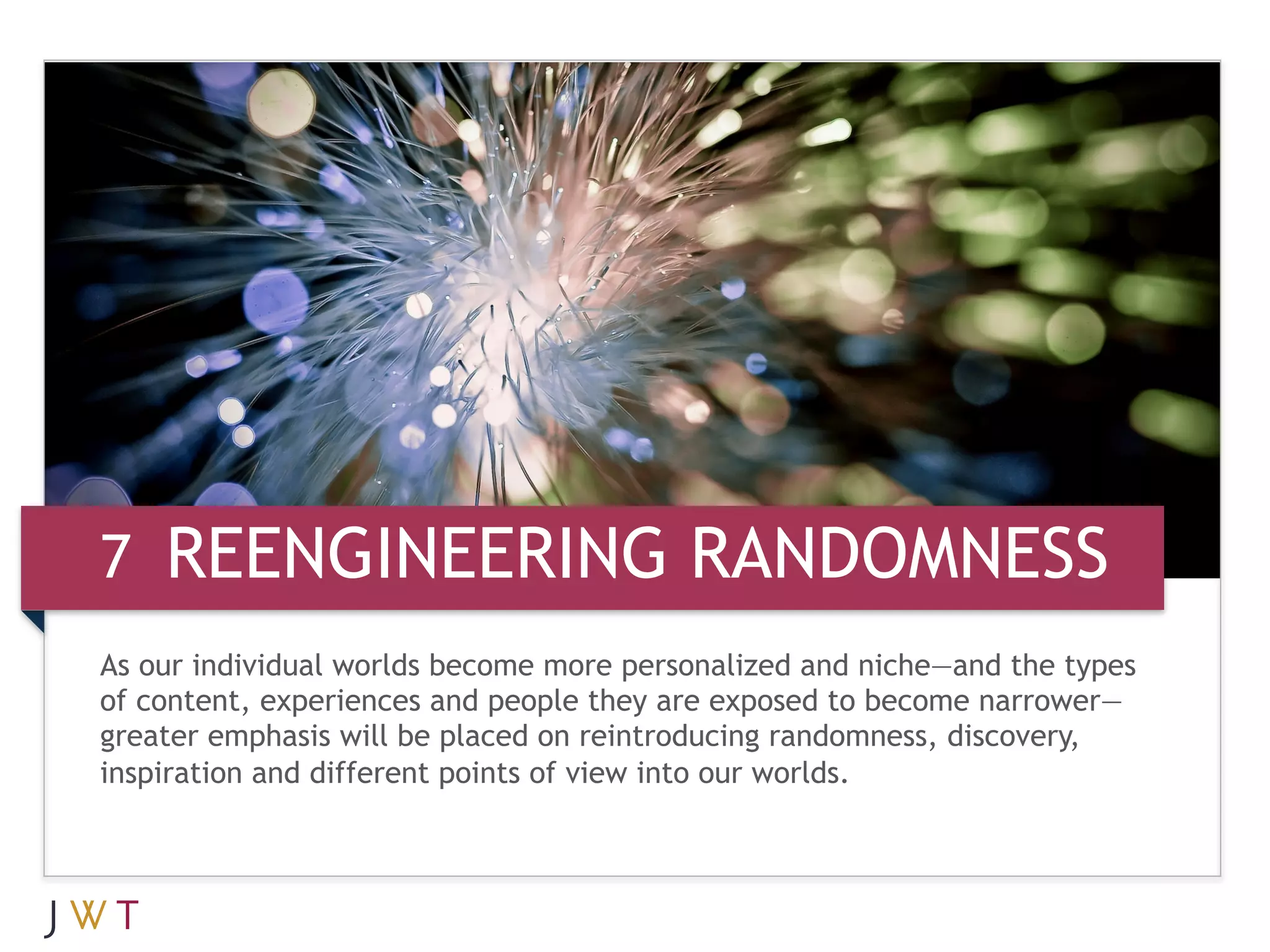 7 REENGINEERING RANDOMNESS
As our individual worlds become more personalized and niche—and the types
of content, experiences and people they are exposed to become narrower—
greater emphasis will be placed on reintroducing randomness, discovery,
inspiration and different points of view into our worlds.
 