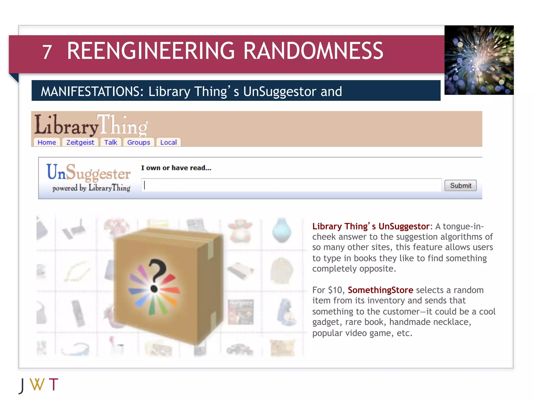 7   REENGINEERING RANDOMNESS
MANIFESTATIONS: Library Thing’s UnSuggestor and
SomethingStore
3



                                          Library Thing’s UnSuggestor: A tongue-in-
                                          cheek answer to the suggestion algorithms of
                                          so many other sites, this feature allows users
                                          to type in books they like to find something
                                          completely opposite.

                                          For $10, SomethingStore selects a random
                                          item from its inventory and sends that
                                          something to the customer—it could be a cool
                                          gadget, rare book, handmade necklace,
                                          popular video game, etc.
 