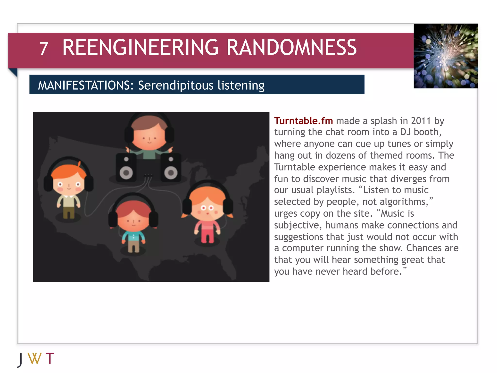 7   REENGINEERING RANDOMNESS
MANIFESTATIONS: Serendipitous listening

3                                         Turntable.fm made a splash in 2011 by
                                          turning the chat room into a DJ booth,
                                          where anyone can cue up tunes or simply
                                          hang out in dozens of themed rooms. The
                                          Turntable experience makes it easy and
                                          fun to discover music that diverges from
                                          our usual playlists. “Listen to music
                                          selected by people, not algorithms,”
                                          urges copy on the site. “Music is
                                          subjective, humans make connections and
                                          suggestions that just would not occur with
                                          a computer running the show. Chances are
                                          that you will hear something great that
                                          you have never heard before.”
 