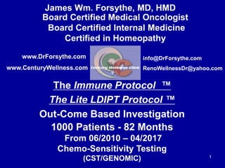 Board Certified Medical Oncologist
Board Certified Internal Medicine
Certified in Homeopathy
The Immune Protocol ™
The Lite LDIPT Protocol ™
Out-Come Based Investigation
1
info@DrForsythe.com
RenoWellnessDr@yahoo.com
www.DrForsythe.com
www.CenturyWellness.com
James Wm. Forsythe, MD, HMD
1000 Patients - 82 Months
From 06/2010 – 04/2017
Chemo-Sensitivity Testing
(CST/GENOMIC)
 