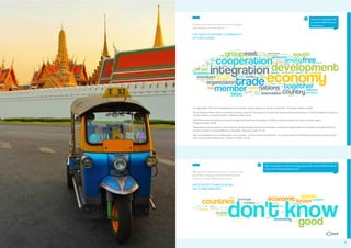 ASEAN CONSUMERS & THE AEC

Q
Consumers who are aware tend to have a fairly good
understanding of what the AEC is.

In your own words, please tell
us what the ASEAN Economic
Community is.

THE ASEAN ECONOMIC COMMUNITY:
IN THEIR WORDS

“An organization that aims to accelerate economic growth, social progress and cultural development.” (Indonesia, Female, 30-34)
“All 10 Southeast Asian nations to promote a common market for their goods & services while seeking new innovative ways to further strengthen business &
unilateral relations amongst countries.” (Malaysia, Male, 40-44)
“ASEAN Economic Community is basically an agreement which lets businesses in ASEAN countries expand much easier inside the region.”
(Philippines, Male, 25-29)
“Accelerating economic growth, social progress, cultural development among its members, protection of regional peace and stability, and opportunities for
member countries to discuss differences peacefully.” (Singapore, Male, 30-34)
“AEC was established by the collaboration of 10 countries – with the economical objective – to increase/ expand the negotiation power and to power up the
whole area for people better living.” (Thailand, Female, 40-44)

Q

What, if anything, do you think will change, good or bad, when the ASEAN Economic
Community is fully implemented in 2015?

Although many ASEAN consumers are unsure of what
specifically will change when the ASEAN Economic
Community is fully implemented in 2015…

ANTICIPATED CHANGES WHEN
AEC IS IMPLEMENTED

29

 