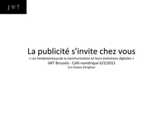 La publicité s'invite chez vous
« Les fondamentaux de la communication et leurs évolutions digitales »
            JWT Brussels - Café numérique 6/2/2013
                         Eric Dubois d'Enghien
 