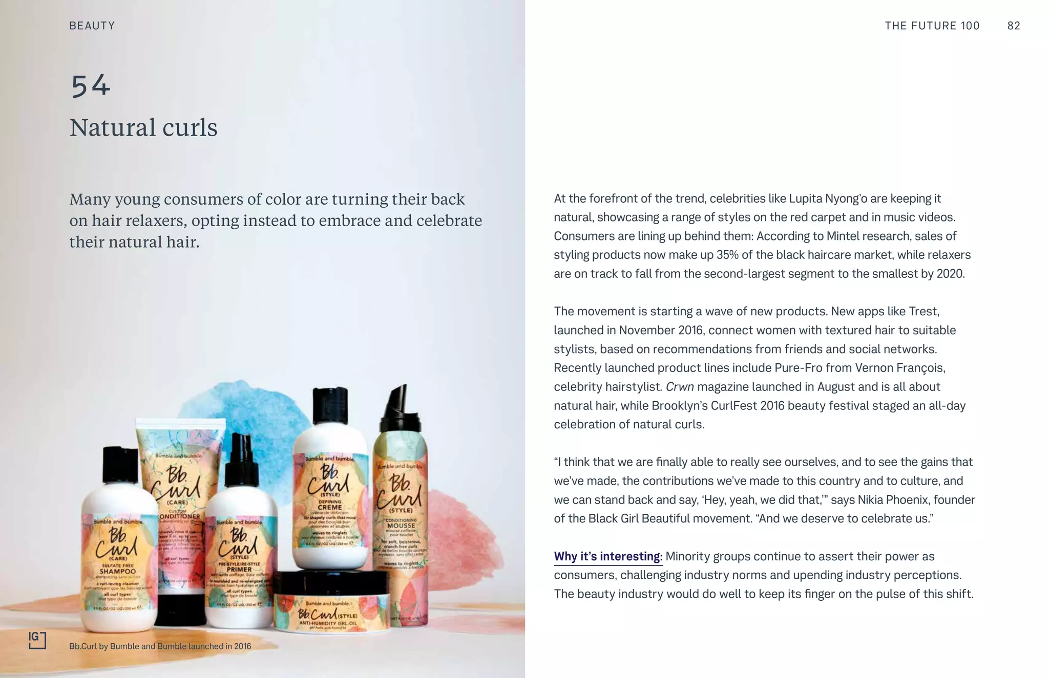 54
Natural curls
At the forefront of the trend, celebrities like Lupita Nyong’o are keeping it
natural, showcasing a range of styles on the red carpet and in music videos.
Consumers are lining up behind them: According to Mintel research, sales of
styling products now make up 35% of the black haircare market, while relaxers
are on track to fall from the second-largest segment to the smallest by 2020.
The movement is starting a wave of new products. New apps like Trest,
launched in November 2016, connect women with textured hair to suitable
stylists, based on recommendations from friends and social networks.
Recently launched product lines include Pure-Fro from Vernon François,
celebrity hairstylist. Crwn magazine launched in August and is all about
natural hair, while Brooklyn’s CurlFest 2016 beauty festival staged an all-day
celebration of natural curls.
“I think that we are finally able to really see ourselves, and to see the gains that
we’ve made, the contributions we’ve made to this country and to culture, and
we can stand back and say, ‘Hey, yeah, we did that,’” says Nikia Phoenix, founder
of the Black Girl Beautiful movement. “And we deserve to celebrate us.”
Why it’s interesting: Minority groups continue to assert their power as
consumers, challenging industry norms and upending industry perceptions.
The beauty industry would do well to keep its finger on the pulse of this shift.
Many young consumers of color are turning their back
on hair relaxers, opting instead to embrace and celebrate
their natural hair.
BEAUTY 82THE FUTURE 100
Bb.Curl by Bumble and Bumble launched in 2016
 