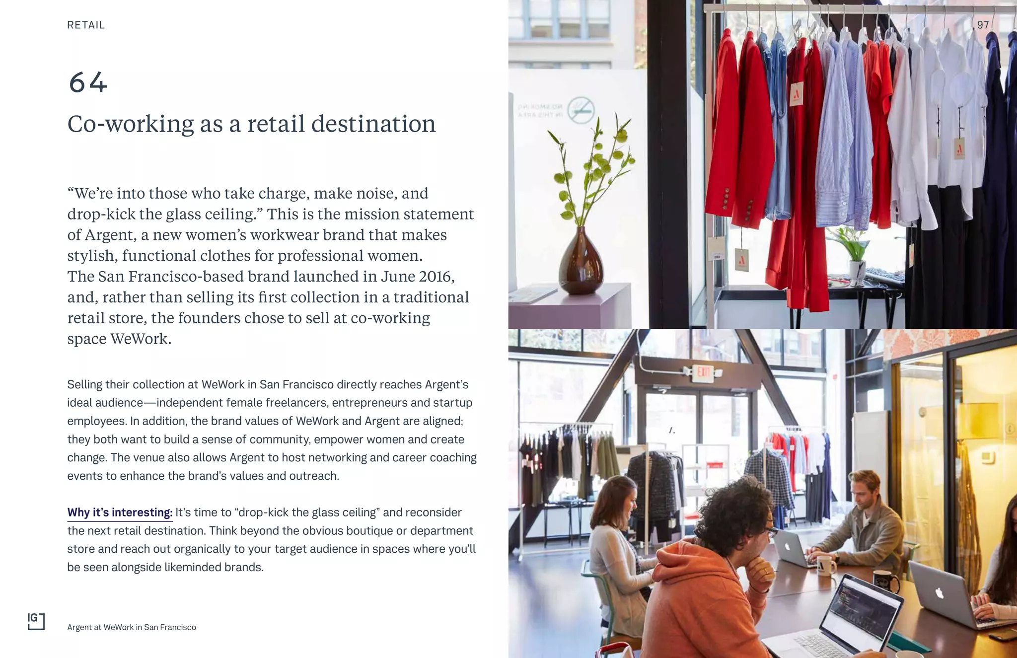 64
Co-working as a retail destination
“We’re into those who take charge, make noise, and
drop-kick the glass ceiling.” This is the mission statement
of Argent, a new women’s workwear brand that makes
stylish, functional clothes for professional women.
The San Francisco-based brand launched in June 2016,
and, rather than selling its first collection in a traditional
retail store, the founders chose to sell at co-working
space WeWork.
Selling their collection at WeWork in San Francisco directly reaches Argent’s
ideal audience—independent female freelancers, entrepreneurs and startup
employees. In addition, the brand values of WeWork and Argent are aligned;
they both want to build a sense of community, empower women and create
change. The venue also allows Argent to host networking and career coaching
events to enhance the brand’s values and outreach.
Why it’s interesting: It’s time to “drop-kick the glass ceiling” and reconsider
the next retail destination. Think beyond the obvious boutique or department
store and reach out organically to your target audience in spaces where you’ll
be seen alongside likeminded brands.
RETAIL
Argent at WeWork in San Francisco
97
 