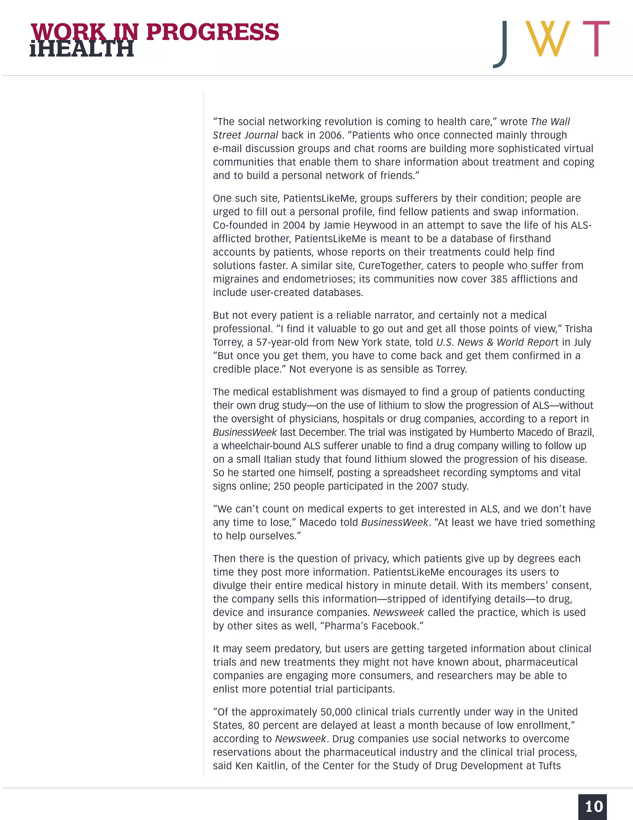 “The social networking revolution is coming to health care,” wrote The Wall 
Street Journal back in 2006. “Patients who once connected mainly through 
e-mail discussion groups and chat rooms are building more sophisticated virtual 
communities that enable them to share information about treatment and coping 
and to build a personal network of friends.” 
One such site, PatientsLikeMe, groups sufferers by their condition; people are 
urged to fill out a personal profile, find fellow patients and swap information. 
Co-founded in 2004 by Jamie Heywood in an attempt to save the life of his ALS-afflicted 
brother, PatientsLikeMe is meant to be a database of firsthand 
accounts by patients, whose reports on their treatments could help find 
solutions faster. A similar site, CureTogether, caters to people who suffer from 
migraines and endometrioses; its communities now cover 385 afflictions and 
include user-created databases. 
But not every patient is a reliable narrator, and certainly not a medical 
professional. “I find it valuable to go out and get all those points of view,” Trisha 
Torrey, a 57-year-old from New York state, told U.S. News & World Report in July 
“But once you get them, you have to come back and get them confirmed in a 
credible place.” Not everyone is as sensible as Torrey. 
The medical establishment was dismayed to find a group of patients conducting 
their own drug study—on the use of lithium to slow the progression of ALS—without 
the oversight of physicians, hospitals or drug companies, according to a report in 
BusinessWeek last December. The trial was instigated by Humberto Macedo of Brazil, 
a wheelchair-bound ALS sufferer unable to find a drug company willing to follow up 
on a small Italian study that found lithium slowed the progression of his disease. 
So he started one himself, posting a spreadsheet recording symptoms and vital 
signs online; 250 people participated in the 2007 study. 
“We can’t count on medical experts to get interested in ALS, and we don’t have 
any time to lose,” Macedo told BusinessWeek. “At least we have tried something 
to help ourselves.” 
Then there is the question of privacy, which patients give up by degrees each 
time they post more information. PatientsLikeMe encourages its users to 
divulge their entire medical history in minute detail. With its members’ consent, 
the company sells this information—stripped of identifying details—to drug, 
device and insurance companies. Newsweek called the practice, which is used 
by other sites as well, “Pharma’s Facebook.” 
It may seem predatory, but users are getting targeted information about clinical 
trials and new treatments they might not have known about, pharmaceutical 
companies are engaging more consumers, and researchers may be able to 
enlist more potential trial participants. 
“Of the approximately 50,000 clinical trials currently under way in the United 
States, 80 percent are delayed at least a month because of low enrollment,” 
according to Newsweek. Drug companies use social networks to overcome 
reservations about the pharmaceutical industry and the clinical trial process, 
said Ken Kaitlin, of the Center for the Study of Drug Development at Tufts 
10 
WORK IN PROGRESS 
iHEALTH 
 
