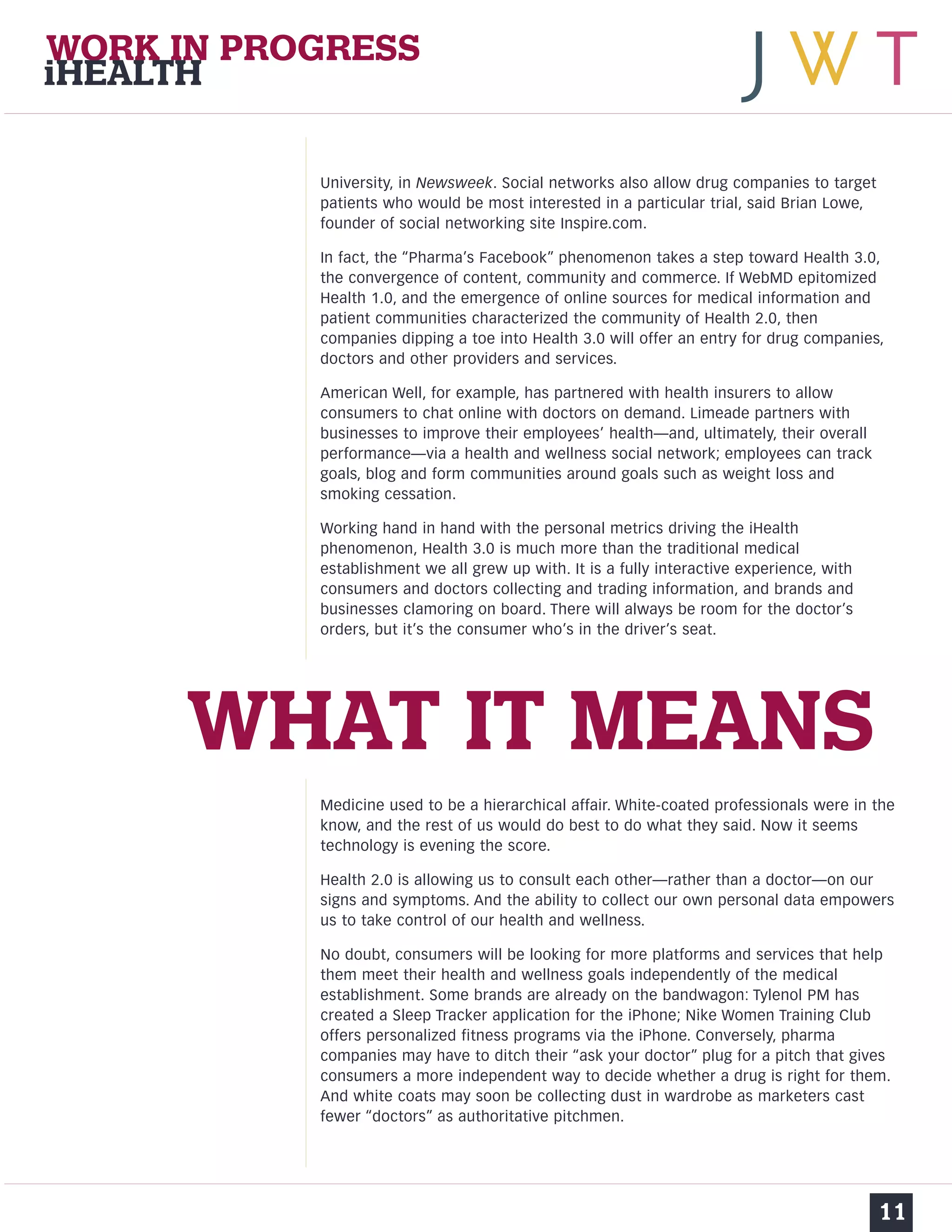 University, in Newsweek. Social networks also allow drug companies to target 
patients who would be most interested in a particular trial, said Brian Lowe, 
founder of social networking site Inspire.com. 
In fact, the “Pharma’s Facebook” phenomenon takes a step toward Health 3.0, 
the convergence of content, community and commerce. If WebMD epitomized 
Health 1.0, and the emergence of online sources for medical information and 
patient communities characterized the community of Health 2.0, then 
companies dipping a toe into Health 3.0 will offer an entry for drug companies, 
doctors and other providers and services. 
American Well, for example, has partnered with health insurers to allow 
consumers to chat online with doctors on demand. Limeade partners with 
businesses to improve their employees’ health—and, ultimately, their overall 
performance—via a health and wellness social network; employees can track 
goals, blog and form communities around goals such as weight loss and 
smoking cessation. 
Working hand in hand with the personal metrics driving the iHealth 
phenomenon, Health 3.0 is much more than the traditional medical 
establishment we all grew up with. It is a fully interactive experience, with 
consumers and doctors collecting and trading information, and brands and 
businesses clamoring on board. There will always be room for the doctor’s 
orders, but it’s the consumer who’s in the driver’s seat. 
Medicine used to be a hierarchical affair. White-coated professionals were in the 
know, and the rest of us would do best to do what they said. Now it seems 
technology is evening the score. 
Health 2.0 is allowing us to consult each other—rather than a doctor—on our 
signs and symptoms. And the ability to collect our own personal data empowers 
us to take control of our health and wellness. 
No doubt, consumers will be looking for more platforms and services that help 
them meet their health and wellness goals independently of the medical 
establishment. Some brands are already on the bandwagon: Tylenol PM has 
created a Sleep Tracker application for the iPhone; Nike Women Training Club 
offers personalized fitness programs via the iPhone. Conversely, pharma 
companies may have to ditch their “ask your doctor” plug for a pitch that gives 
consumers a more independent way to decide whether a drug is right for them. 
And white coats may soon be collecting dust in wardrobe as marketers cast 
fewer “doctors” as authoritative pitchmen. 
11 
WORK IN PROGRESS 
iHEALTH 
WHAT IT MEANS 
 