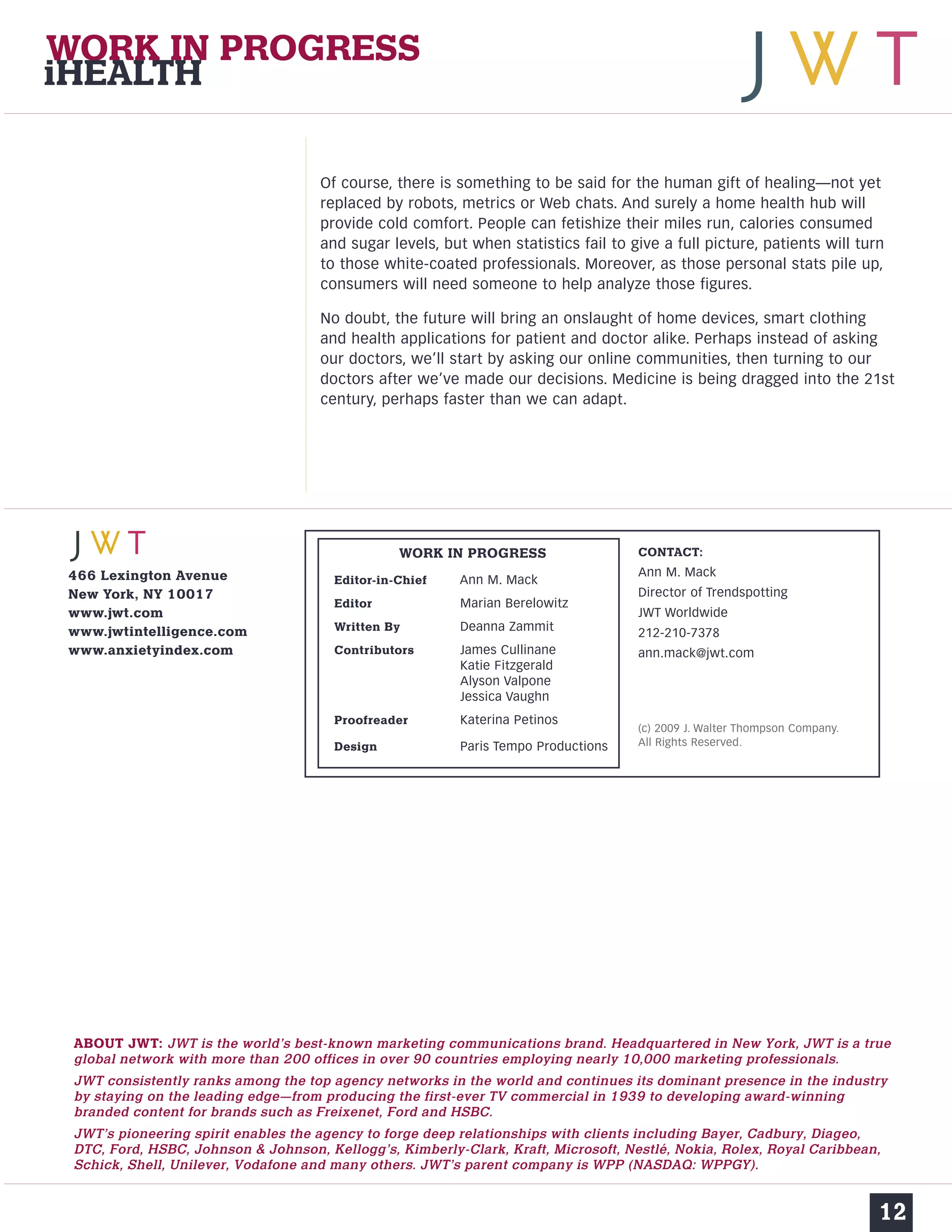 Of course, there is something to be said for the human gift of healing—not yet 
replaced by robots, metrics or Web chats. And surely a home health hub will 
provide cold comfort. People can fetishize their miles run, calories consumed 
and sugar levels, but when statistics fail to give a full picture, patients will turn 
to those white-coated professionals. Moreover, as those personal stats pile up, 
consumers will need someone to help analyze those figures. 
No doubt, the future will bring an onslaught of home devices, smart clothing 
and health applications for patient and doctor alike. Perhaps instead of asking 
our doctors, we’ll start by asking our online communities, then turning to our 
doctors after we’ve made our decisions. Medicine is being dragged into the 21st 
century, perhaps faster than we can adapt. 
12 
WORK IN PROGRESS 
iHEALTH 
466 Lexington Avenue 
New York, NY 10017 
www.jwt.com 
www.jwtintelligence.com 
www.anxietyindex.com 
CONTACT: 
Ann M. Mack 
Director of Trendspotting 
JWT Worldwide 
212-210-7378 
ann.mack@jwt.com 
(c) 2009 J. Walter Thompson Company. 
All Rights Reserved. 
WORK IN PROGRESS 
Editor-in-Chief Ann M. Mack 
Editor Marian Berelowitz 
Written By Deanna Zammit 
Contributors James Cullinane 
Katie Fitzgerald 
Alyson Valpone 
Jessica Vaughn 
Proofreader Katerina Petinos 
Design Paris Tempo Productions 
ABOUT JWT: JWT is the world’s best-known marketing communications brand. Headquartered in New York, JWT is a true 
global network with more than 200 offices in over 90 countries employing nearly 10,000 marketing professionals. 
JWT consistently ranks among the top agency networks in the world and continues its dominant presence in the industry 
by staying on the leading edge—from producing the first-ever TV commercial in 1939 to developing award-winning 
branded content for brands such as Freixenet, Ford and HSBC. 
JWT’s pioneering spirit enables the agency to forge deep relationships with clients including Bayer, Cadbury, Diageo, 
DTC, Ford, HSBC, Johnson & Johnson, Kellogg’s, Kimberly-Clark, Kraft, Microsoft, Nestlé, Nokia, Rolex, Royal Caribbean, 
Schick, Shell, Unilever, Vodafone and many others. JWT’s parent company is WPP (NASDAQ: WPPGY). 
