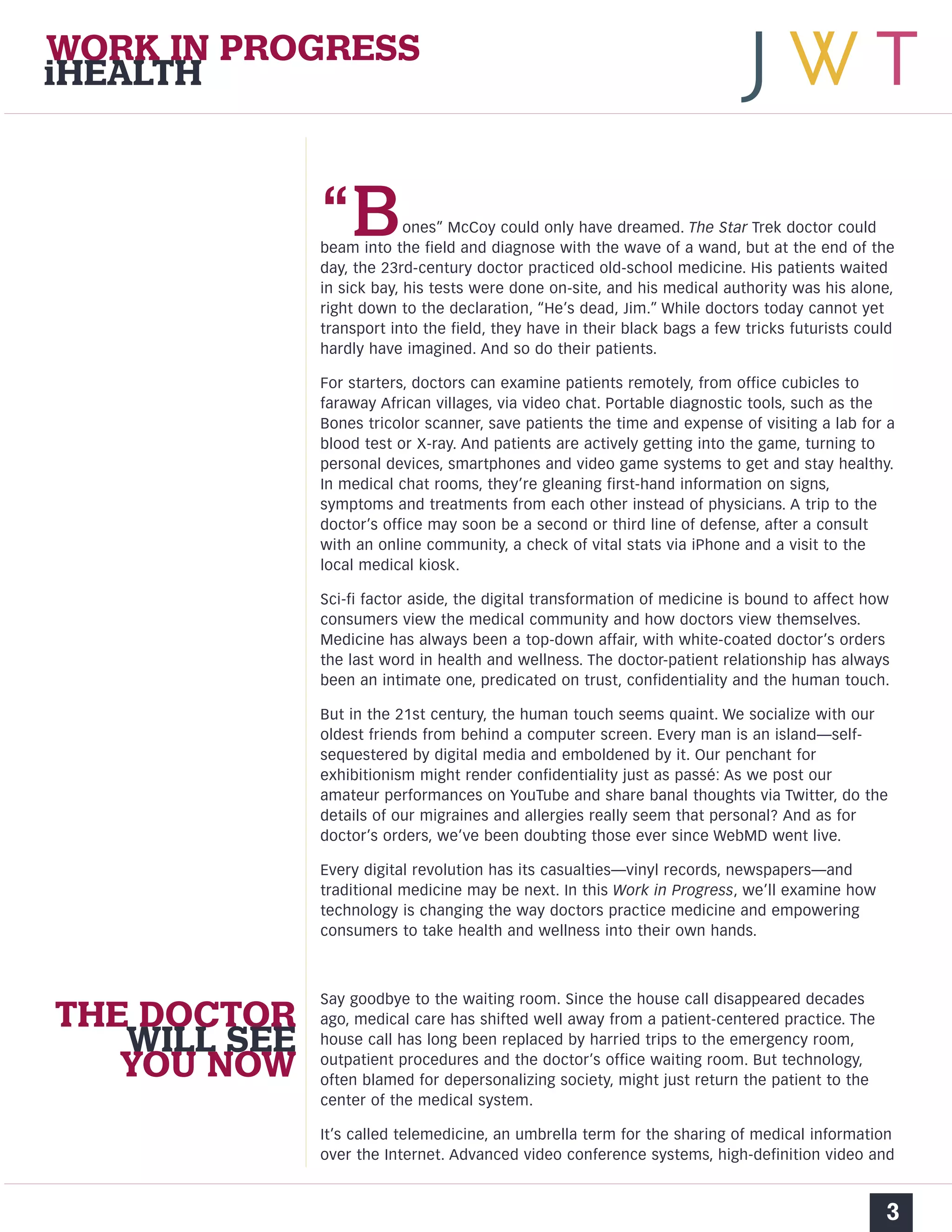 WORK IN PROGRESS 
iHEALTH 
“Bones” McCoy could only have dreamed. The Star Trek doctor could 
beam into the field and diagnose with the wave of a wand, but at the end of the 
day, the 23rd-century doctor practiced old-school medicine. His patients waited 
in sick bay, his tests were done on-site, and his medical authority was his alone, 
right down to the declaration, “He’s dead, Jim.” While doctors today cannot yet 
transport into the field, they have in their black bags a few tricks futurists could 
hardly have imagined. And so do their patients. 
For starters, doctors can examine patients remotely, from office cubicles to 
faraway African villages, via video chat. Portable diagnostic tools, such as the 
Bones tricolor scanner, save patients the time and expense of visiting a lab for a 
blood test or X-ray. And patients are actively getting into the game, turning to 
personal devices, smartphones and video game systems to get and stay healthy. 
In medical chat rooms, they’re gleaning first-hand information on signs, 
symptoms and treatments from each other instead of physicians. A trip to the 
doctor’s office may soon be a second or third line of defense, after a consult 
with an online community, a check of vital stats via iPhone and a visit to the 
local medical kiosk. 
Sci-fi factor aside, the digital transformation of medicine is bound to affect how 
consumers view the medical community and how doctors view themselves. 
Medicine has always been a top-down affair, with white-coated doctor’s orders 
the last word in health and wellness. The doctor-patient relationship has always 
been an intimate one, predicated on trust, confidentiality and the human touch. 
But in the 21st century, the human touch seems quaint. We socialize with our 
oldest friends from behind a computer screen. Every man is an island—self-sequestered 
by digital media and emboldened by it. Our penchant for 
exhibitionism might render confidentiality just as passé: As we post our 
amateur performances on YouTube and share banal thoughts via Twitter, do the 
details of our migraines and allergies really seem that personal? And as for 
doctor’s orders, we’ve been doubting those ever since WebMD went live. 
Every digital revolution has its casualties—vinyl records, newspapers—and 
traditional medicine may be next. In this Work in Progress, we’ll examine how 
technology is changing the way doctors practice medicine and empowering 
consumers to take health and wellness into their own hands. 
Say goodbye to the waiting room. Since the house call disappeared decades 
ago, medical care has shifted well away from a patient-centered practice. The 
house call has long been replaced by harried trips to the emergency room, 
outpatient procedures and the doctor’s office waiting room. But technology, 
often blamed for depersonalizing society, might just return the patient to the 
center of the medical system. 
It’s called telemedicine, an umbrella term for the sharing of medical information 
over the Internet. Advanced video conference systems, high-definition video and 
3 
THE DOCTOR 
WILL SEE 
YOU NOW 
 