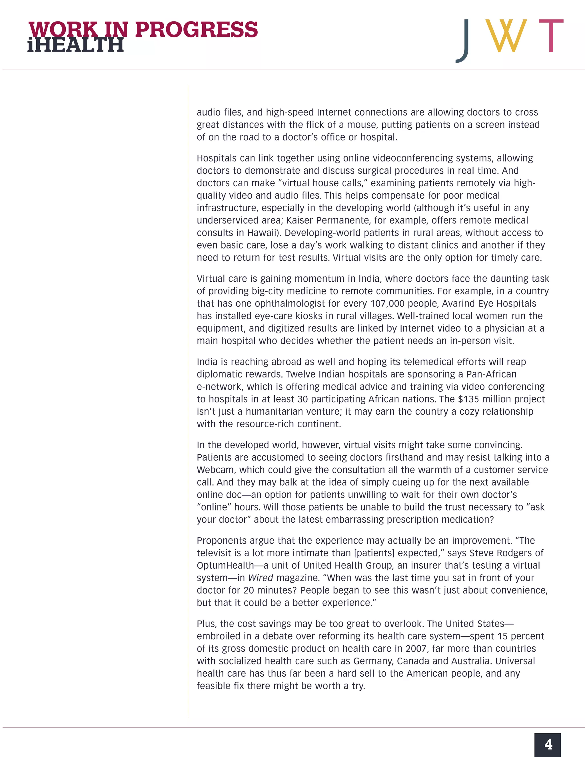 audio files, and high-speed Internet connections are allowing doctors to cross 
great distances with the flick of a mouse, putting patients on a screen instead 
of on the road to a doctor’s office or hospital. 
Hospitals can link together using online videoconferencing systems, allowing 
doctors to demonstrate and discuss surgical procedures in real time. And 
doctors can make “virtual house calls,” examining patients remotely via high-quality 
video and audio files. This helps compensate for poor medical 
infrastructure, especially in the developing world (although it’s useful in any 
underserviced area; Kaiser Permanente, for example, offers remote medical 
consults in Hawaii). Developing-world patients in rural areas, without access to 
even basic care, lose a day’s work walking to distant clinics and another if they 
need to return for test results. Virtual visits are the only option for timely care. 
Virtual care is gaining momentum in India, where doctors face the daunting task 
of providing big-city medicine to remote communities. For example, in a country 
that has one ophthalmologist for every 107,000 people, Avarind Eye Hospitals 
has installed eye-care kiosks in rural villages. Well-trained local women run the 
equipment, and digitized results are linked by Internet video to a physician at a 
main hospital who decides whether the patient needs an in-person visit. 
India is reaching abroad as well and hoping its telemedical efforts will reap 
diplomatic rewards. Twelve Indian hospitals are sponsoring a Pan-African 
e-network, which is offering medical advice and training via video conferencing 
to hospitals in at least 30 participating African nations. The $135 million project 
isn’t just a humanitarian venture; it may earn the country a cozy relationship 
with the resource-rich continent. 
In the developed world, however, virtual visits might take some convincing. 
Patients are accustomed to seeing doctors firsthand and may resist talking into a 
Webcam, which could give the consultation all the warmth of a customer service 
call. And they may balk at the idea of simply cueing up for the next available 
online doc—an option for patients unwilling to wait for their own doctor’s 
“online” hours. Will those patients be unable to build the trust necessary to “ask 
your doctor” about the latest embarrassing prescription medication? 
Proponents argue that the experience may actually be an improvement. “The 
televisit is a lot more intimate than [patients] expected,” says Steve Rodgers of 
OptumHealth—a unit of United Health Group, an insurer that’s testing a virtual 
system—in Wired magazine. “When was the last time you sat in front of your 
doctor for 20 minutes? People began to see this wasn’t just about convenience, 
but that it could be a better experience.” 
Plus, the cost savings may be too great to overlook. The United States— 
embroiled in a debate over reforming its health care system—spent 15 percent 
of its gross domestic product on health care in 2007, far more than countries 
with socialized health care such as Germany, Canada and Australia. Universal 
health care has thus far been a hard sell to the American people, and any 
feasible fix there might be worth a try. 
4 
WORK IN PROGRESS 
iHEALTH 
 
