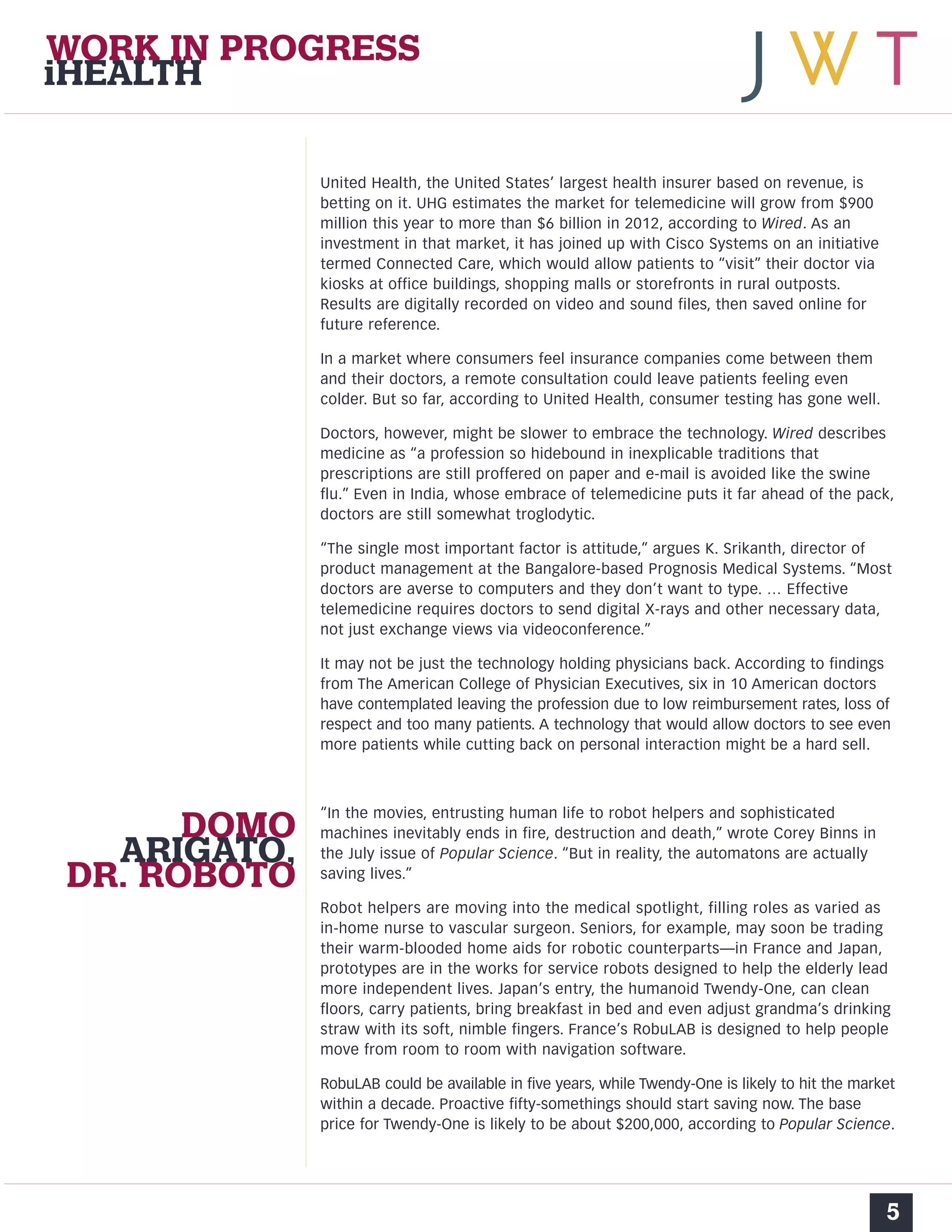 WORK IN PROGRESS 
iHEALTH 
United Health, the United States’ largest health insurer based on revenue, is 
betting on it. UHG estimates the market for telemedicine will grow from $900 
million this year to more than $6 billion in 2012, according to Wired. As an 
investment in that market, it has joined up with Cisco Systems on an initiative 
termed Connected Care, which would allow patients to “visit” their doctor via 
kiosks at office buildings, shopping malls or storefronts in rural outposts. 
Results are digitally recorded on video and sound files, then saved online for 
future reference. 
In a market where consumers feel insurance companies come between them 
and their doctors, a remote consultation could leave patients feeling even 
colder. But so far, according to United Health, consumer testing has gone well. 
Doctors, however, might be slower to embrace the technology. Wired describes 
medicine as “a profession so hidebound in inexplicable traditions that 
prescriptions are still proffered on paper and e-mail is avoided like the swine 
flu.” Even in India, whose embrace of telemedicine puts it far ahead of the pack, 
doctors are still somewhat troglodytic. 
“The single most important factor is attitude,” argues K. Srikanth, director of 
product management at the Bangalore-based Prognosis Medical Systems. “Most 
doctors are averse to computers and they don’t want to type. … Effective 
telemedicine requires doctors to send digital X-rays and other necessary data, 
not just exchange views via videoconference.” 
It may not be just the technology holding physicians back. According to findings 
from The American College of Physician Executives, six in 10 American doctors 
have contemplated leaving the profession due to low reimbursement rates, loss of 
respect and too many patients. A technology that would allow doctors to see even 
more patients while cutting back on personal interaction might be a hard sell. 
“In the movies, entrusting human life to robot helpers and sophisticated 
machines inevitably ends in fire, destruction and death,” wrote Corey Binns in 
the July issue of Popular Science. “But in reality, the automatons are actually 
saving lives.” 
Robot helpers are moving into the medical spotlight, filling roles as varied as 
in-home nurse to vascular surgeon. Seniors, for example, may soon be trading 
their warm-blooded home aids for robotic counterparts—in France and Japan, 
prototypes are in the works for service robots designed to help the elderly lead 
more independent lives. Japan’s entry, the humanoid Twendy-One, can clean 
floors, carry patients, bring breakfast in bed and even adjust grandma’s drinking 
straw with its soft, nimble fingers. France’s RobuLAB is designed to help people 
move from room to room with navigation software. 
RobuLAB could be available in five years, while Twendy-One is likely to hit the market 
within a decade. Proactive fifty-somethings should start saving now. The base 
price for Twendy-One is likely to be about $200,000, according to Popular Science. 
5 
DOMO 
ARIGATO, 
DR. ROBOTO 
 