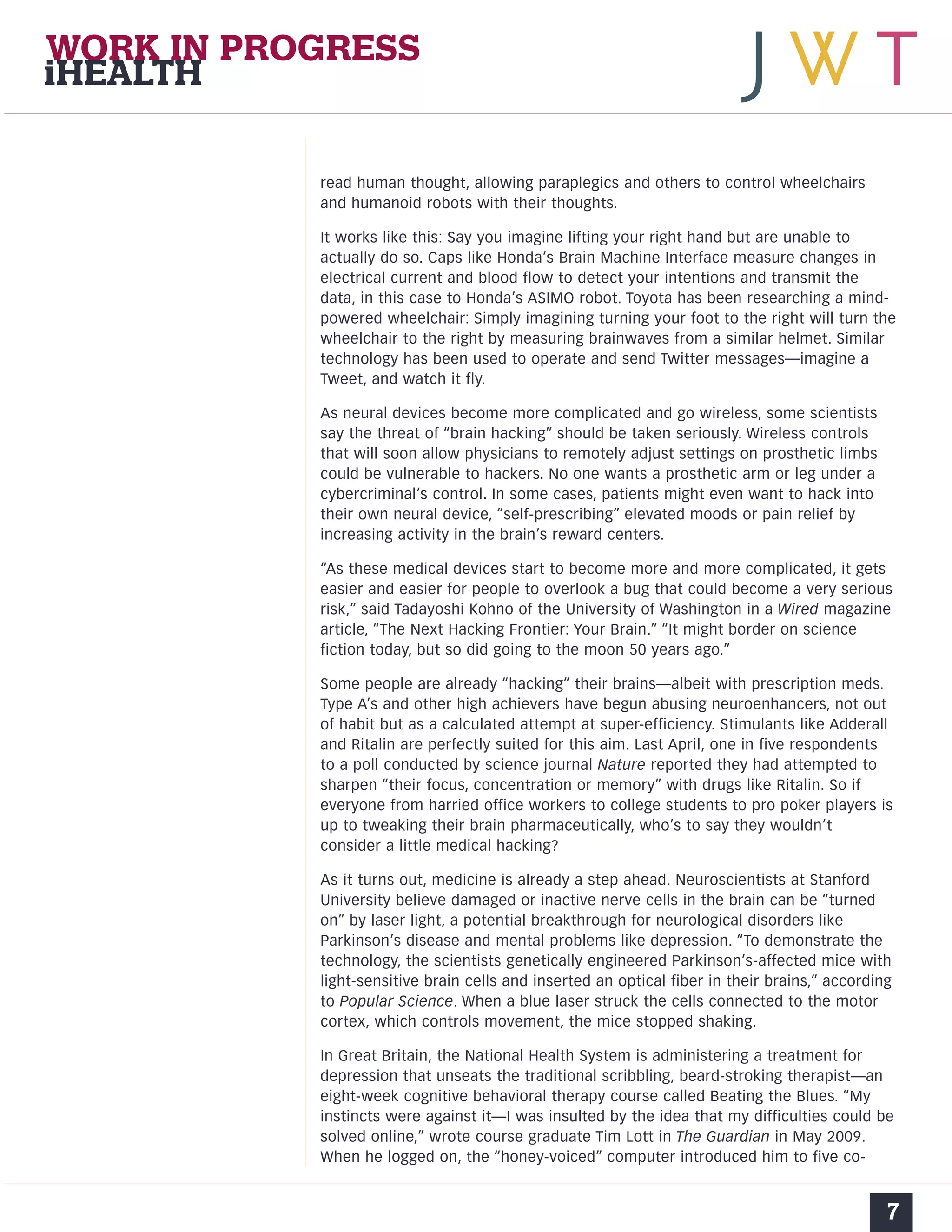 read human thought, allowing paraplegics and others to control wheelchairs 
and humanoid robots with their thoughts. 
It works like this: Say you imagine lifting your right hand but are unable to 
actually do so. Caps like Honda’s Brain Machine Interface measure changes in 
electrical current and blood flow to detect your intentions and transmit the 
data, in this case to Honda’s ASIMO robot. Toyota has been researching a mind-powered 
wheelchair: Simply imagining turning your foot to the right will turn the 
wheelchair to the right by measuring brainwaves from a similar helmet. Similar 
technology has been used to operate and send Twitter messages—imagine a 
Tweet, and watch it fly. 
As neural devices become more complicated and go wireless, some scientists 
say the threat of “brain hacking” should be taken seriously. Wireless controls 
that will soon allow physicians to remotely adjust settings on prosthetic limbs 
could be vulnerable to hackers. No one wants a prosthetic arm or leg under a 
cybercriminal’s control. In some cases, patients might even want to hack into 
their own neural device, “self-prescribing” elevated moods or pain relief by 
increasing activity in the brain’s reward centers. 
“As these medical devices start to become more and more complicated, it gets 
easier and easier for people to overlook a bug that could become a very serious 
risk,” said Tadayoshi Kohno of the University of Washington in a Wired magazine 
article, “The Next Hacking Frontier: Your Brain.” “It might border on science 
fiction today, but so did going to the moon 50 years ago.” 
Some people are already “hacking” their brains—albeit with prescription meds. 
Type A’s and other high achievers have begun abusing neuroenhancers, not out 
of habit but as a calculated attempt at super-efficiency. Stimulants like Adderall 
and Ritalin are perfectly suited for this aim. Last April, one in five respondents 
to a poll conducted by science journal Nature reported they had attempted to 
sharpen “their focus, concentration or memory” with drugs like Ritalin. So if 
everyone from harried office workers to college students to pro poker players is 
up to tweaking their brain pharmaceutically, who’s to say they wouldn’t 
consider a little medical hacking? 
As it turns out, medicine is already a step ahead. Neuroscientists at Stanford 
University believe damaged or inactive nerve cells in the brain can be “turned 
on” by laser light, a potential breakthrough for neurological disorders like 
Parkinson’s disease and mental problems like depression. “To demonstrate the 
technology, the scientists genetically engineered Parkinson’s-affected mice with 
light-sensitive brain cells and inserted an optical fiber in their brains,” according 
to Popular Science. When a blue laser struck the cells connected to the motor 
cortex, which controls movement, the mice stopped shaking. 
In Great Britain, the National Health System is administering a treatment for 
depression that unseats the traditional scribbling, beard-stroking therapist—an 
eight-week cognitive behavioral therapy course called Beating the Blues. “My 
instincts were against it—I was insulted by the idea that my difficulties could be 
solved online,” wrote course graduate Tim Lott in The Guardian in May 2009. 
When he logged on, the “honey-voiced” computer introduced him to five co- 
7 
WORK IN PROGRESS 
iHEALTH 
 