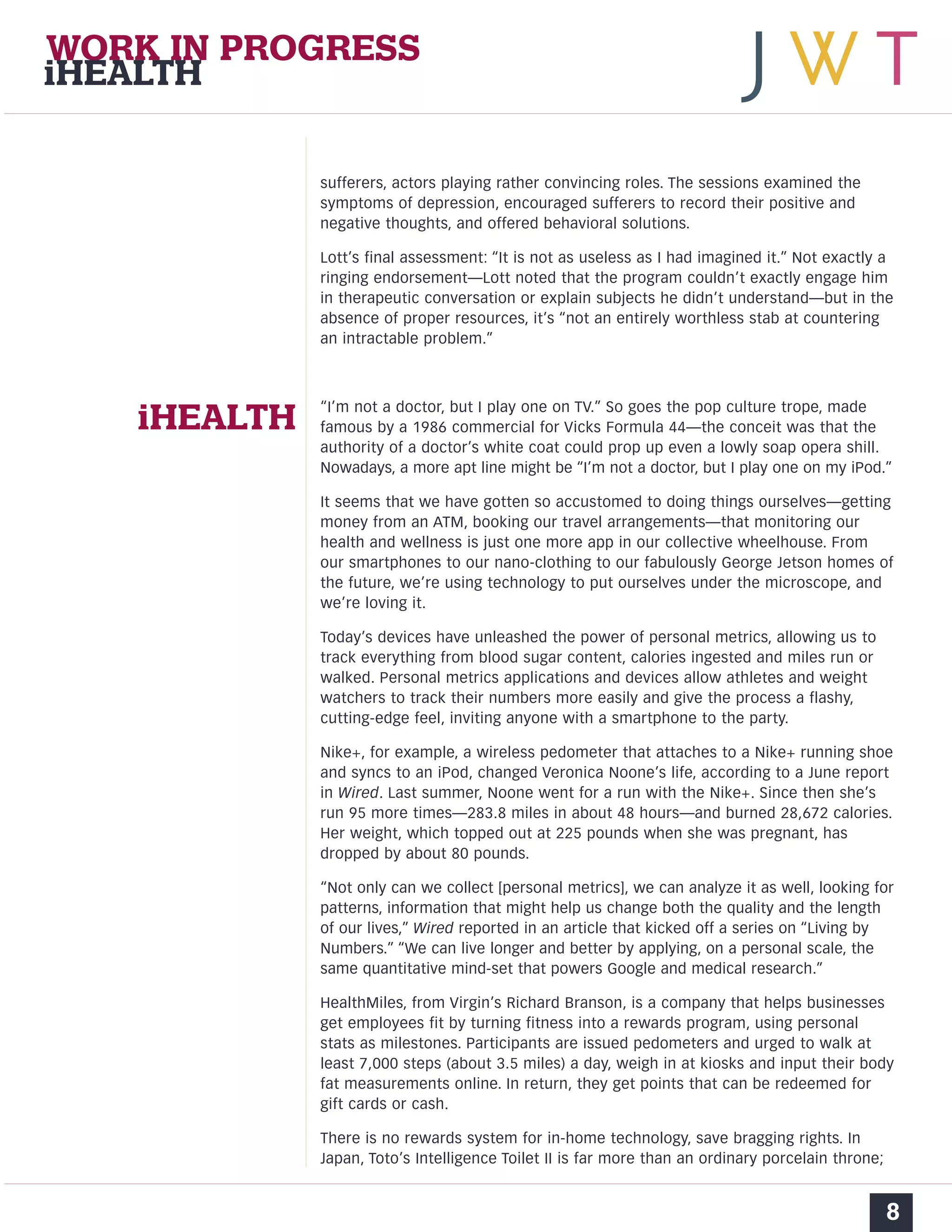 WORK IN PROGRESS 
iHEALTH 
sufferers, actors playing rather convincing roles. The sessions examined the 
symptoms of depression, encouraged sufferers to record their positive and 
negative thoughts, and offered behavioral solutions. 
Lott’s final assessment: “It is not as useless as I had imagined it.” Not exactly a 
ringing endorsement—Lott noted that the program couldn’t exactly engage him 
in therapeutic conversation or explain subjects he didn’t understand—but in the 
absence of proper resources, it’s “not an entirely worthless stab at countering 
an intractable problem.” 
“I’m not a doctor, but I play one on TV.” So goes the pop culture trope, made 
famous by a 1986 commercial for Vicks Formula 44—the conceit was that the 
authority of a doctor’s white coat could prop up even a lowly soap opera shill. 
Nowadays, a more apt line might be “I’m not a doctor, but I play one on my iPod.” 
It seems that we have gotten so accustomed to doing things ourselves—getting 
money from an ATM, booking our travel arrangements—that monitoring our 
health and wellness is just one more app in our collective wheelhouse. From 
our smartphones to our nano-clothing to our fabulously George Jetson homes of 
the future, we’re using technology to put ourselves under the microscope, and 
we’re loving it. 
Today’s devices have unleashed the power of personal metrics, allowing us to 
track everything from blood sugar content, calories ingested and miles run or 
walked. Personal metrics applications and devices allow athletes and weight 
watchers to track their numbers more easily and give the process a flashy, 
cutting-edge feel, inviting anyone with a smartphone to the party. 
Nike+, for example, a wireless pedometer that attaches to a Nike+ running shoe 
and syncs to an iPod, changed Veronica Noone’s life, according to a June report 
in Wired. Last summer, Noone went for a run with the Nike+. Since then she’s 
run 95 more times—283.8 miles in about 48 hours—and burned 28,672 calories. 
Her weight, which topped out at 225 pounds when she was pregnant, has 
dropped by about 80 pounds. 
“Not only can we collect [personal metrics], we can analyze it as well, looking for 
patterns, information that might help us change both the quality and the length 
of our lives,” Wired reported in an article that kicked off a series on “Living by 
Numbers.” “We can live longer and better by applying, on a personal scale, the 
same quantitative mind-set that powers Google and medical research.” 
HealthMiles, from Virgin’s Richard Branson, is a company that helps businesses 
get employees fit by turning fitness into a rewards program, using personal 
stats as milestones. Participants are issued pedometers and urged to walk at 
least 7,000 steps (about 3.5 miles) a day, weigh in at kiosks and input their body 
fat measurements online. In return, they get points that can be redeemed for 
gift cards or cash. 
There is no rewards system for in-home technology, save bragging rights. In 
Japan, Toto’s Intelligence Toilet II is far more than an ordinary porcelain throne; 
8 
iHEALTH 
 