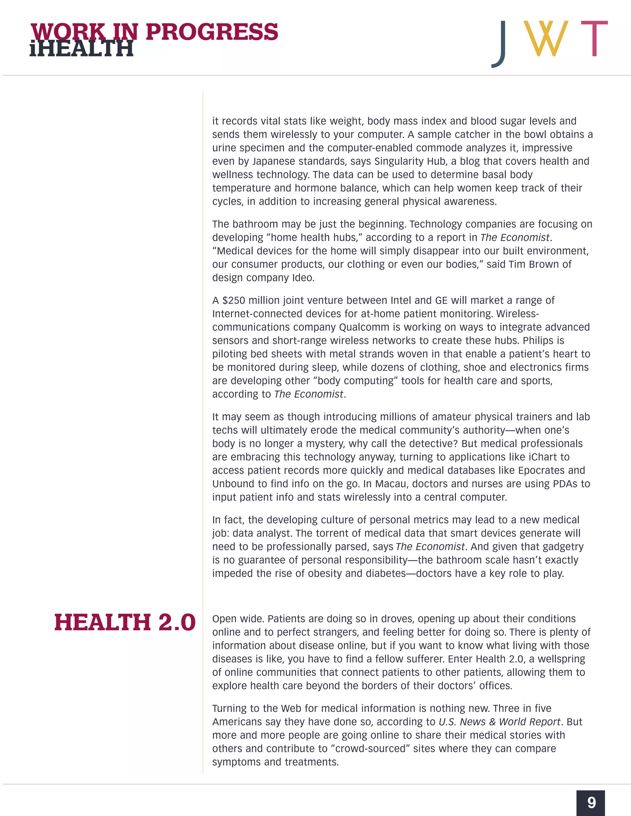 WORK IN PROGRESS 
iHEALTH 
it records vital stats like weight, body mass index and blood sugar levels and 
sends them wirelessly to your computer. A sample catcher in the bowl obtains a 
urine specimen and the computer-enabled commode analyzes it, impressive 
even by Japanese standards, says Singularity Hub, a blog that covers health and 
wellness technology. The data can be used to determine basal body 
temperature and hormone balance, which can help women keep track of their 
cycles, in addition to increasing general physical awareness. 
The bathroom may be just the beginning. Technology companies are focusing on 
developing “home health hubs,” according to a report in The Economist. 
“Medical devices for the home will simply disappear into our built environment, 
our consumer products, our clothing or even our bodies,” said Tim Brown of 
design company Ideo. 
A $250 million joint venture between Intel and GE will market a range of 
Internet-connected devices for at-home patient monitoring. Wireless-communications 
company Qualcomm is working on ways to integrate advanced 
sensors and short-range wireless networks to create these hubs. Philips is 
piloting bed sheets with metal strands woven in that enable a patient’s heart to 
be monitored during sleep, while dozens of clothing, shoe and electronics firms 
are developing other “body computing” tools for health care and sports, 
according to The Economist. 
It may seem as though introducing millions of amateur physical trainers and lab 
techs will ultimately erode the medical community’s authority—when one’s 
body is no longer a mystery, why call the detective? But medical professionals 
are embracing this technology anyway, turning to applications like iChart to 
access patient records more quickly and medical databases like Epocrates and 
Unbound to find info on the go. In Macau, doctors and nurses are using PDAs to 
input patient info and stats wirelessly into a central computer. 
In fact, the developing culture of personal metrics may lead to a new medical 
job: data analyst. The torrent of medical data that smart devices generate will 
need to be professionally parsed, says The Economist. And given that gadgetry 
is no guarantee of personal responsibility—the bathroom scale hasn’t exactly 
impeded the rise of obesity and diabetes—doctors have a key role to play. 
Open wide. Patients are doing so in droves, opening up about their conditions 
online and to perfect strangers, and feeling better for doing so. There is plenty of 
information about disease online, but if you want to know what living with those 
diseases is like, you have to find a fellow sufferer. Enter Health 2.0, a wellspring 
of online communities that connect patients to other patients, allowing them to 
explore health care beyond the borders of their doctors’ offices. 
Turning to the Web for medical information is nothing new. Three in five 
Americans say they have done so, according to U.S. News & World Report. But 
more and more people are going online to share their medical stories with 
others and contribute to “crowd-sourced” sites where they can compare 
symptoms and treatments. 
9 
HEALTH 2.0 
 