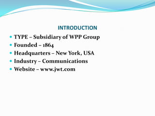 INTRODUCTIONTYPE – Subsidiary of WPP GroupFounded – 1864Headquarters – New York, USAIndustry – CommunicationsWebsite – www.jwt.com