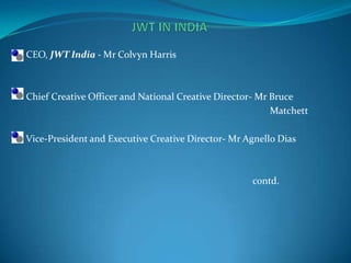 With the name of HTA ,it first entered India in 1929, which it maintained until the multinational exited India in the 1970s, handing over control to its Indian employees. The company was registered in India under the name Hindustan Thompson Associates. In 2005, the agency was "relaunched" by dropping the name J. Walter Thompson in exchange for JWT.