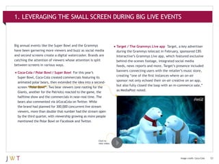 1. LEVERAGING THE SMALL SCREEN DURING BIG LIVE EVENTS

Big annual events like the Super Bowl and the Grammys
have been garnering more viewers and buzz as social media
and second screens create a digital watercooler. Brands are
catching the attention of viewers whose attention is split
between screens in various ways.

•	Coca-Cola / Polar Bowl / Super Bowl

For this year’s
Super Bowl, Coca-Cola created commercials featuring its
animated polar bears, then extended the idea into a secondscreen “Polar Bowl”: Two bear viewers (one rooting for the
Giants, another for the Patriots) reacted to the game, the
halftime show and the commercials in near-real time. The
bears also commented via @CocaCola on Twitter. While
the brand had planned for 300,000 concurrent live stream
viewers, more than double that number had the stream open
by the third quarter, with viewership growing as more people
mentioned the Polar Bowl on Facebook and Twitter.

•	Target / The Grammys Live app

Target, a key advertiser
during the Grammys telecast in February, sponsored CBS
Interactive’s Grammys Live app, which featured exclusive
behind-the-scenes footage, integrated social media
feeds, news reports and more. Target’s presence included
banners connecting users with the retailer’s music store,
creating “one of the first instances where an on-air
sponsor not only echoed their on-air creative on an app,
but also fully closed the loop with an m-commerce sale,”
as MediaPost noted.

Click to
view video.

Image credit: Coca-Cola

10

 