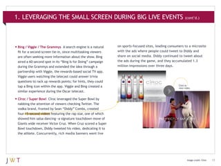 1. LEVERAGING THE SMALL SCREEN DURING BIG LIVE EVENTS (cont’d.)

•	Bing / Viggle / The Grammys

A search engine is a natural
fit for a second-screen tie-in, since multitasking viewers
are often seeking more information about the show. Bing
aired a 60-second spot in its “Bing Is for Doing” campaign
during the Grammys and extended the idea through a
partnership with Viggle, the rewards-based social TV app.
Viggle users watching the telecast could answer trivia
questions to rack up rewards points; for hints, they could
tap a Bing icon within the app. Viggle and Bing created a
similar experience during the Oscar telecast.

on sports-focused sites, leading consumers to a microsite
with the ads where people could tweet to Diddy and
share on social media. Diddy continued to tweet about
the ads during the game, and they accumulated 1.3
million impressions over three days.

Click to
view video.

•	Cîroc / Super Bowl

Cîroc leveraged the Super Bowl by
nabbing the attention of viewers checking Twitter. The
vodka brand, fronted by Sean “Diddy” Combs, created
four 15-second videos featuring the rap star, one of which
showed him salsa dancing—a signature touchdown move of
Giants wide receiver Victor Cruz. When Cruz scored a Super
Bowl touchdown, Diddy tweeted his video, dedicating it to
the athlete. Concurrently, rich media banners went live

Image credit: Cîroc

11

 
