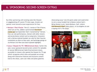 6. SPONSORING SECOND-SCREEN EXTRAS

By either partnering with existing tools like Shazam
or piggybacking off custom TV show apps, brands can
sponsor novel second-screen experiences for fans.

•	Verizon / The X Factor

The U.S. version of The X Factor,
which airs on Fox, added a synchronized Xtra Factor
mobile app last September that’s “presented by” Verizon.
Fans can rate performances, interact with other viewers
and access bonus content such as song lyrics. Consumers
with a Verizon Android handset can vote for their favorite
contestants as often as they want, see backstage goings-on
via Verizon Live View and watch episode highlights.

showcasing Lexus’ new GS sports sedan and could enter
to win a Lexus-funded trip to Boston (where Syfy’s
Being Human is set), Santa Barbara, Calif. (where
USA Network’s Psych takes place), or Los Angeles (to see
a taping of E!’s The Soup).

•	Lexus / Shazam for TV / NBCUniversal shows

Earlier this
year, Lexus sponsored second-screen content for episodes
of several NBCUniversal Cable Entertainment shows,
accessible to viewers who opened the Shazam for TV app
(which recognizes which show and episode are airing).
Along with interactive features and exclusive content
tied to the shows, users saw video and photo galleries

Click to
view video.

Image credits: Verizon;
USA Network

18

 