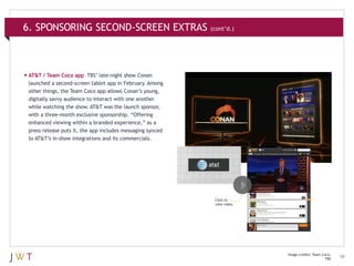 6. SPONSORING SECOND-SCREEN EXTRAS (cont’d.)

•	AT&T / Team Coco app

TBS’ late-night show Conan
launched a second-screen tablet app in February. Among
other things, the Team Coco app allows Conan’s young,
digitally savvy audience to interact with one another
while watching the show. AT&T was the launch sponsor,
with a three-month exclusive sponsorship. “Offering
enhanced viewing within a branded experience,” as a
press release puts it, the app includes messaging synced
to AT&T’s in-show integrations and its commercials.

Click to
view video.

Image credits: Team Coco;
TBS

19

 