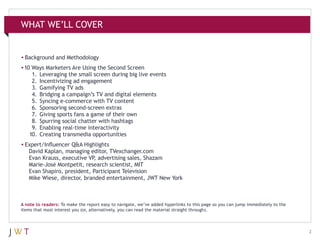 WHAT WE’LL COVER

•	Background and Methodology
•	 Ways Marketers Are Using the Second Screen
10
	 1.	 Leveraging the small screen during big live events
	 2.	 Incentivizing ad engagement
	 3.	 Gamifying TV ads
	 4.	 Bridging a campaign’s TV and digital elements
	 5.	 Syncing e-commerce with TV content
	 6.	 Sponsoring second-screen extras
	 7.	 Giving sports fans a game of their own
	 8.	 Spurring social chatter with hashtags
	 9.	 Enabling real-time interactivity
	 10.	 Creating transmedia opportunities
•	Expert/Influencer Q&A Highlights
	 David Kaplan, managing editor, TVexchanger.com
	 Evan Krauss, executive VP advertising sales, Shazam
,
	 Marie-José Montpetit, research scientist, MIT
	 Evan Shapiro, president, Participant Television
	 Mike Wiese, director, branded entertainment, JWT New York
	
A note to readers: To make the report easy to navigate, we’ve added hyperlinks to this page so you can jump immediately to the
items that most interest you (or, alternatively, you can read the material straight through).

2

 