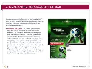 7. GIVING SPORTS FANS A GAME OF THEIR OWN

Sports programming is often cited as “low-hanging fruit”
when it comes to social TV and the second screen: Fans are
especially interested in supplemental information and a
group-viewing experience.

•	Heineken / Star Player

This iOS app from Heineken,
launched in 2011, provides a second-screen gaming
experience for the soccer fan without distracting from
what matters most: the match. The Star Player allows
viewers of UEFA Champions League games to interact
with the action in real time (and, with the latest update,
in eight languages), syncing with the game clock when
the match begins. Users then earn points by predicting
game events such as goals and corner kick outcomes and
by answering questions during periodic pop-up quizzes.
Players compete against friends, in a mini-league, and
can also check their rank against all the app users. “Dwell
time” with the app has averaged 56 minutes.

Click to
view video.

Image credits: Heineken [1],[2]

20

 
