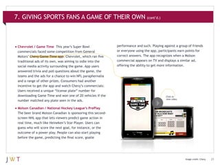 7. GIVING SPORTS FANS A GAME OF THEIR OWN (cont’d.)

•	Chevrolet / Game Time

This year’s Super Bowl
commercials faced some competition from General
Motors’ Chevy Game Time app. Chevrolet, which ran five
traditional ads of its own, was aiming to sidle into the
social media activity surrounding the game. App users
answered trivia and poll questions about the game, the
teams and the ads for a chance to win NFL paraphernalia
and a range of other prizes. Consumers had another
incentive to get the app and watch Chevy’s commercials:
Users received a unique “license plate” number for
downloading Game Time and won one of 20 vehicles if the
number matched any plate seen in the ads.

performance and such. Playing against a group of friends
or everyone using the app, participants earn points for
correct answers. The app recognizes when a Molson
commercial appears on TV and displays a similar ad,
offering the ability to get more information.

Click to view
a video of the
Cîroc Salsa spot.
Click to
view video.

•	Molson Canadian / National Hockey League’s PrePlay
The beer brand Molson Canadian is sponsoring this secondscreen NHL app that lets viewers predict game action in
real time, much like Heineken’s Star Player. Users can
guess who will score the next goal, for instance, or the
outcome of a power play. People can also start playing
before the game, predicting the final score, goalie

Image credit: Chevy

21

 