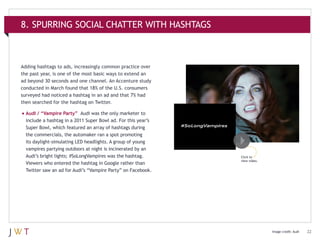 8. SPURRING SOCIAL CHATTER WITH HASHTAGS

Adding hashtags to ads, increasingly common practice over
the past year, is one of the most basic ways to extend an
ad beyond 30 seconds and one channel. An Accenture study
conducted in March found that 18% of the U.S. consumers
surveyed had noticed a hashtag in an ad and that 7% had
then searched for the hashtag on Twitter.

•	Audi / “Vampire Party”

Audi was the only marketer to
include a hashtag in a 2011 Super Bowl ad. For this year’s
Super Bowl, which featured an array of hashtags during
the commercials, the automaker ran a spot promoting
its daylight-simulating LED headlights. A group of young
vampires partying outdoors at night is incinerated by an
Audi’s bright lights; #SoLongVampires was the hashtag.
Viewers who entered the hashtag in Google rather than
Twitter saw an ad for Audi’s “Vampire Party” on Facebook.

Click to
view video.

Image credit: Audi

22

 