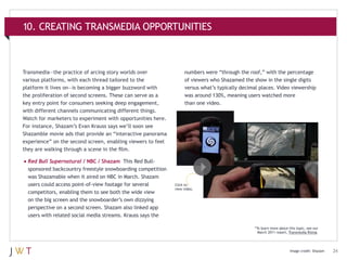 10. CREATING TRANSMEDIA OPPORTUNITIES

Transmedia—the practice of arcing story worlds over
various platforms, with each thread tailored to the
platform it lives on—is becoming a bigger buzzword with
the proliferation of second screens. These can serve as a
key entry point for consumers seeking deep engagement,
with different channels communicating different things.
Watch for marketers to experiment with opportunities here.
For instance, Shazam’s Evan Krauss says we’ll soon see
Shazamble movie ads that provide an “interactive panorama
experience” on the second screen, enabling viewers to feel
they are walking through a scene in the film.

numbers were “through the roof,” with the percentage
of viewers who Shazamed the show in the single digits
versus what’s typically decimal places. Video viewership
was around 130%, meaning users watched more
than one video.

•	Red Bull Supernatural / NBC / Shazam

This Red Bullsponsored backcountry freestyle snowboarding competition
was Shazamable when it aired on NBC in March. Shazam
users could access point-of-view footage for several
competitors, enabling them to see both the wide view
on the big screen and the snowboarder’s own dizzying
perspective on a second screen. Shazam also linked app
users with related social media streams. Krauss says the

Click to
view video.

*To learn more about this topic, see our
March 2011 report, Transmedia Rising.

Image credit: Shazam

24

 