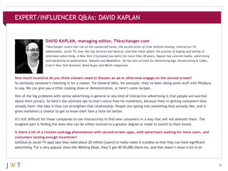EXPERT/INFLUENCER Q&As: DAVID KAPLAN

DAVID KAPLAN, managing editor, TVexchanger.com
TVexchanger covers the rise of the connected home, the acceleration of time-shifted viewing, interactive TV,
addressable, social TV, over-the-top services and devices, and how these affect the process of buying and selling of
television advertising. A New York City-based journalist for more than 20 years, Kaplan has covered media, advertising
and marketing at paidContent, Adweek and MediaPost. He has also written for Advertising Age, Broadcasting & Cable,
Crain’s New York Business, Bond Buyer and Worth magazines.

How much incentive do you think viewers need to Shazam an ad or otherwise engage on the second screen?
So obviously someone’s checking in for a reason. For General Mills, for example, they’ve been doing some stuff with Pillsbury
to say, We can give you a little cooking show or demonstration, or here’s some recipes.
One of the big problems with online advertising in general or any kind of interactive advertising is that people are worried
about their privacy. So here’s the ultimate opt-in that’s worry-free for marketers, because they’re getting consumers they
already have—the idea is they can strengthen that relationship. People are opting into something they already like, and it
gives marketers a chance to get to know their fans a little bit better.
It’s still difficult for these companies to use interactivity to find new consumers in a way that will not alienate them. The
toughest part is finding the ones who can be either enticed to a greater degree or made to switch to their brand.
Is there a bit of a chicken-and-egg phenomenon with second-screen apps, with advertisers waiting for more users, and
consumers lacking enough incentives?
GetGlue [a social TV app] says they need about 20 million [users] to really make it scalable so that they can have significant
advertising. For a very popular show like Walking Dead, they’ll get 40-50,000 check-ins, and that doesn’t mean a lot to an

26

 