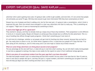 EXPERT/INFLUENCER Q&As: DAVID KAPLAN

(cont’d.)

advertiser who’s used to getting mass scale. It’s going to take a while to get scalable, and even then, it’s not certain how people
will ultimately use social TV apps. Will they stick around to get more information? Will they have conversations on there?
Shazam has a lot of people and they’re adding a lot, but for the most part, it’s going to take a consolidation, which I think is
expected this year. Once the winners have emerged in a clear way, advertisers will start to really say, “This is something we
can support.” Right now it’s seen as interesting but something to watch.
It seems that Viggle got off to a good start?
They started in January, and they’ve already lined up a large array of blue-chip marketers. Their proposition is a bit different
in terms of, it rewards loyalty. People will Shazam an ad because they already have an affinity for [the advertiser]. This is a
way of building that affinity through loyalty programs. I think that’s something you’ll see more of.
It’s still kind of a challenge—whether or not people will get tired of checking into these rewards, because they are hard to
get. You really have to check in a lot. So I think while it appeals at first, it could also turn people off if they feel like “I’ve
been doing all this checking in, and it’s miles away until I can even hope to realize any of these rewards.”
What are some things advertisers are liking about second-screen programs?
The one advantage all this new stuff has is, it does tell you in real time what’s working. You can tell what’s really moving people
in real time as opposed to waiting a few days or even weeks for the reports to come in from traditional ratings agencies.
What is one piece of conventional wisdom from five years ago that’s now been discarded?
The idea that people wouldn’t opt in to advertising and that there wouldn’t be any value in the ones that do. Now it’s seen as,
there is real value in people who opt in, and they will opt in, in great numbers, and there’s something you can glean from that
that will help you figure out what’s working and what’s not in real time.

27

 